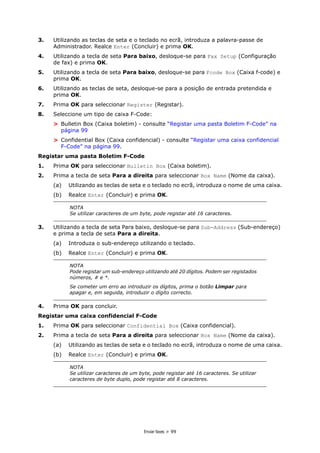 Enviar faxes > 99
3. Utilizando as teclas de seta e o teclado no ecrã, introduza a palavra-passe de
Administrador. Realce Enter (Concluir) e prima OK.
4. Utilizando a tecla de seta Para baixo, desloque-se para Fax Setup (Configuração
de fax) e prima OK.
5. Utilizando a tecla de seta Para baixo, desloque-se para Fcode Box (Caixa f-code) e
prima OK.
6. Utilizando as teclas de seta, desloque-se para a posição de entrada pretendida e
prima OK.
7. Prima OK para seleccionar Register (Registar).
8. Seleccione um tipo de caixa F-Code:
> Bulletin Box (Caixa boletim) - consulte “Registar uma pasta Boletim F-Code” na
página 99
> Confidential Box (Caixa confidencial) - consulte “Registar uma caixa confidencial
F-Code” na página 99.
Registar uma pasta Boletim F-Code
1. Prima OK para seleccionar Bulletin Box (Caixa boletim).
2. Prima a tecla de seta Para a direita para seleccionar Box Name (Nome da caixa).
(a) Utilizando as teclas de seta e o teclado no ecrã, introduza o nome de uma caixa.
(b) Realce Enter (Concluir) e prima OK.
3. Utilizando a tecla de seta Para baixo, desloque-se para Sub-Address (Sub-endereço)
e prima a tecla de seta Para a direita.
(a) Introduza o sub-endereço utilizando o teclado.
(b) Realce Enter (Concluir) e prima OK.
4. Prima OK para concluir.
Registar uma caixa confidencial F-Code
1. Prima OK para seleccionar Confidential Box (Caixa confidencial).
2. Prima a tecla de seta Para a direita para seleccionar Box Name (Nome da caixa).
(a) Utilizando as teclas de seta e o teclado no ecrã, introduza o nome de uma caixa.
(b) Realce Enter (Concluir) e prima OK.
NOTA
Se utilizar caracteres de um byte, pode registar até 16 caracteres.
NOTA
Pode registar um sub-endereço utilizando até 20 dígitos. Podem ser registados
números, # e *.
Se cometer um erro ao introduzir os dígitos, prima o botão Limpar para
apagar e, em seguida, introduzir o dígito correcto.
NOTA
Se utilizar caracteres de um byte, pode registar até 16 caracteres. Se utilizar
caracteres de byte duplo, pode registar até 8 caracteres.
 