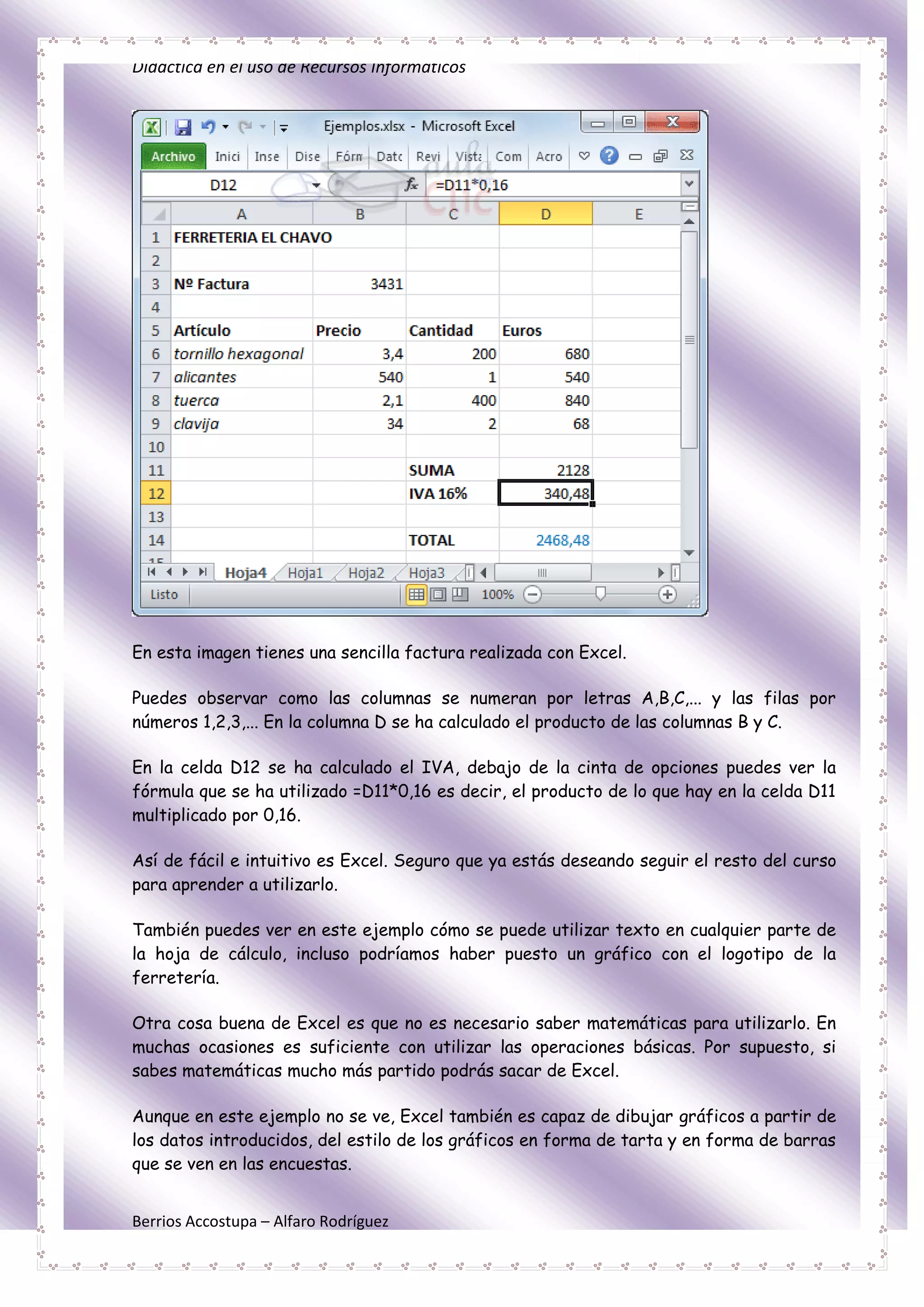 Didáctica en el uso de Recursos Informáticos




En esta imagen tienes una sencilla factura realizada con Excel.

Puedes observar como las columnas se numeran por letras A,B,C,... y las filas por
números 1,2,3,... En la columna D se ha calculado el producto de las columnas B y C.

En la celda D12 se ha calculado el IVA, debajo de la cinta de opciones puedes ver la
fórmula que se ha utilizado =D11*0,16 es decir, el producto de lo que hay en la celda D11
multiplicado por 0,16.

Así de fácil e intuitivo es Excel. Seguro que ya estás deseando seguir el resto del curso
para aprender a utilizarlo.

También puedes ver en este ejemplo cómo se puede utilizar texto en cualquier parte de
la hoja de cálculo, incluso podríamos haber puesto un gráfico con el logotipo de la
ferretería.

Otra cosa buena de Excel es que no es necesario saber matemáticas para utilizarlo. En
muchas ocasiones es suficiente con utilizar las operaciones básicas. Por supuesto, si
sabes matemáticas mucho más partido podrás sacar de Excel.

Aunque en este ejemplo no se ve, Excel también es capaz de dibujar gráficos a partir de
los datos introducidos, del estilo de los gráficos en forma de tarta y en forma de barras
que se ven en las encuestas.


Berrios Accostupa – Alfaro Rodríguez
 