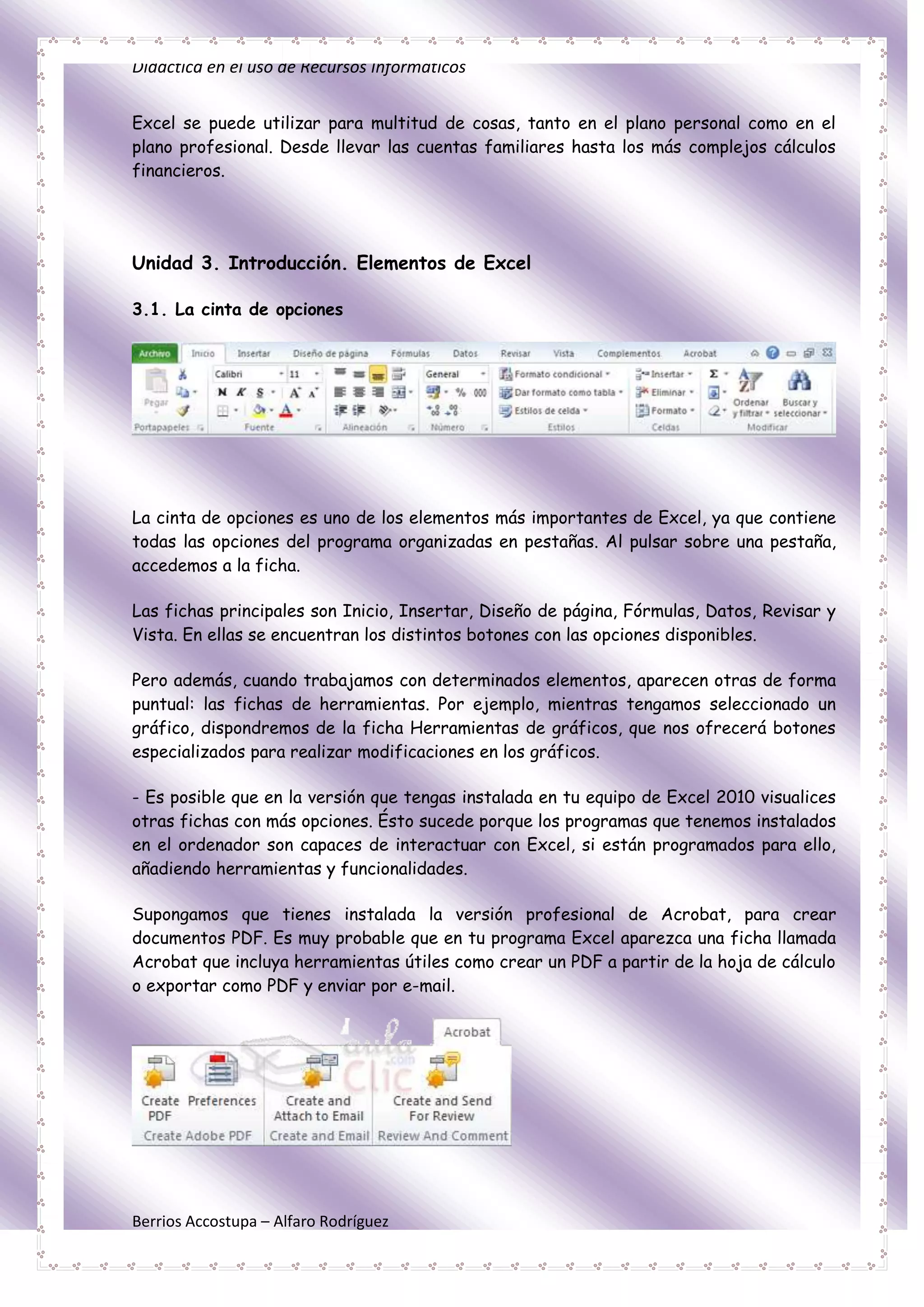 Didáctica en el uso de Recursos Informáticos


Excel se puede utilizar para multitud de cosas, tanto en el plano personal como en el
plano profesional. Desde llevar las cuentas familiares hasta los más complejos cálculos
financieros.




Unidad 3. Introducción. Elementos de Excel

3.1. La cinta de opciones




La cinta de opciones es uno de los elementos más importantes de Excel, ya que contiene
todas las opciones del programa organizadas en pestañas. Al pulsar sobre una pestaña,
accedemos a la ficha.

Las fichas principales son Inicio, Insertar, Diseño de página, Fórmulas, Datos, Revisar y
Vista. En ellas se encuentran los distintos botones con las opciones disponibles.

Pero además, cuando trabajamos con determinados elementos, aparecen otras de forma
puntual: las fichas de herramientas. Por ejemplo, mientras tengamos seleccionado un
gráfico, dispondremos de la ficha Herramientas de gráficos, que nos ofrecerá botones
especializados para realizar modificaciones en los gráficos.

- Es posible que en la versión que tengas instalada en tu equipo de Excel 2010 visualices
otras fichas con más opciones. Ésto sucede porque los programas que tenemos instalados
en el ordenador son capaces de interactuar con Excel, si están programados para ello,
añadiendo herramientas y funcionalidades.

Supongamos que tienes instalada la versión profesional de Acrobat, para crear
documentos PDF. Es muy probable que en tu programa Excel aparezca una ficha llamada
Acrobat que incluya herramientas útiles como crear un PDF a partir de la hoja de cálculo
o exportar como PDF y enviar por e-mail.




Berrios Accostupa – Alfaro Rodríguez
 