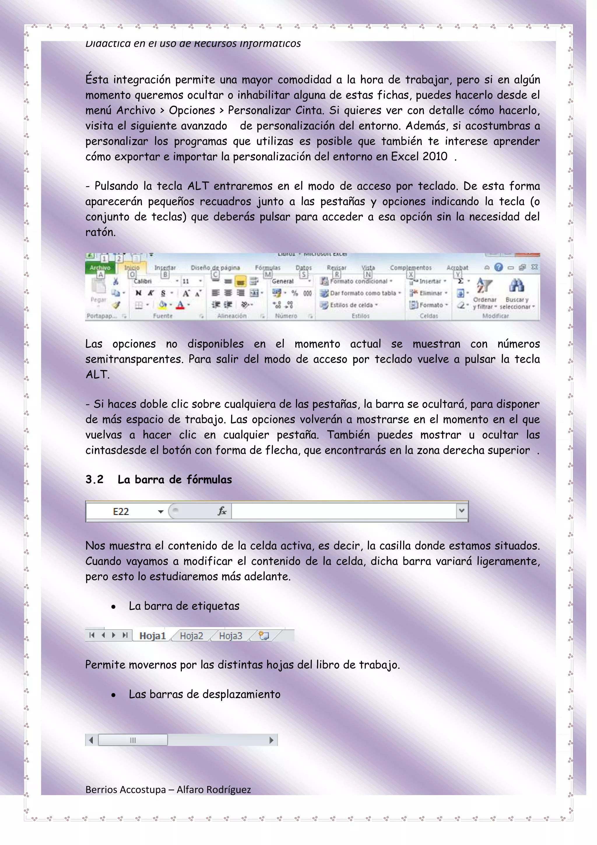 Didáctica en el uso de Recursos Informáticos


Ésta integración permite una mayor comodidad a la hora de trabajar, pero si en algún
momento queremos ocultar o inhabilitar alguna de estas fichas, puedes hacerlo desde el
menú Archivo > Opciones > Personalizar Cinta. Si quieres ver con detalle cómo hacerlo,
visita el siguiente avanzado de personalización del entorno. Además, si acostumbras a
personalizar los programas que utilizas es posible que también te interese aprender
cómo exportar e importar la personalización del entorno en Excel 2010 .

- Pulsando la tecla ALT entraremos en el modo de acceso por teclado. De esta forma
aparecerán pequeños recuadros junto a las pestañas y opciones indicando la tecla (o
conjunto de teclas) que deberás pulsar para acceder a esa opción sin la necesidad del
ratón.




Las opciones no disponibles en el momento actual se muestran con números
semitransparentes. Para salir del modo de acceso por teclado vuelve a pulsar la tecla
ALT.

- Si haces doble clic sobre cualquiera de las pestañas, la barra se ocultará, para disponer
de más espacio de trabajo. Las opciones volverán a mostrarse en el momento en el que
vuelvas a hacer clic en cualquier pestaña. También puedes mostrar u ocultar las
cintasdesde el botón con forma de flecha, que encontrarás en la zona derecha superior .

3.2    La barra de fórmulas




Nos muestra el contenido de la celda activa, es decir, la casilla donde estamos situados.
Cuando vayamos a modificar el contenido de la celda, dicha barra variará ligeramente,
pero esto lo estudiaremos más adelante.

         La barra de etiquetas




Permite movernos por las distintas hojas del libro de trabajo.

         Las barras de desplazamiento




Berrios Accostupa – Alfaro Rodríguez
 