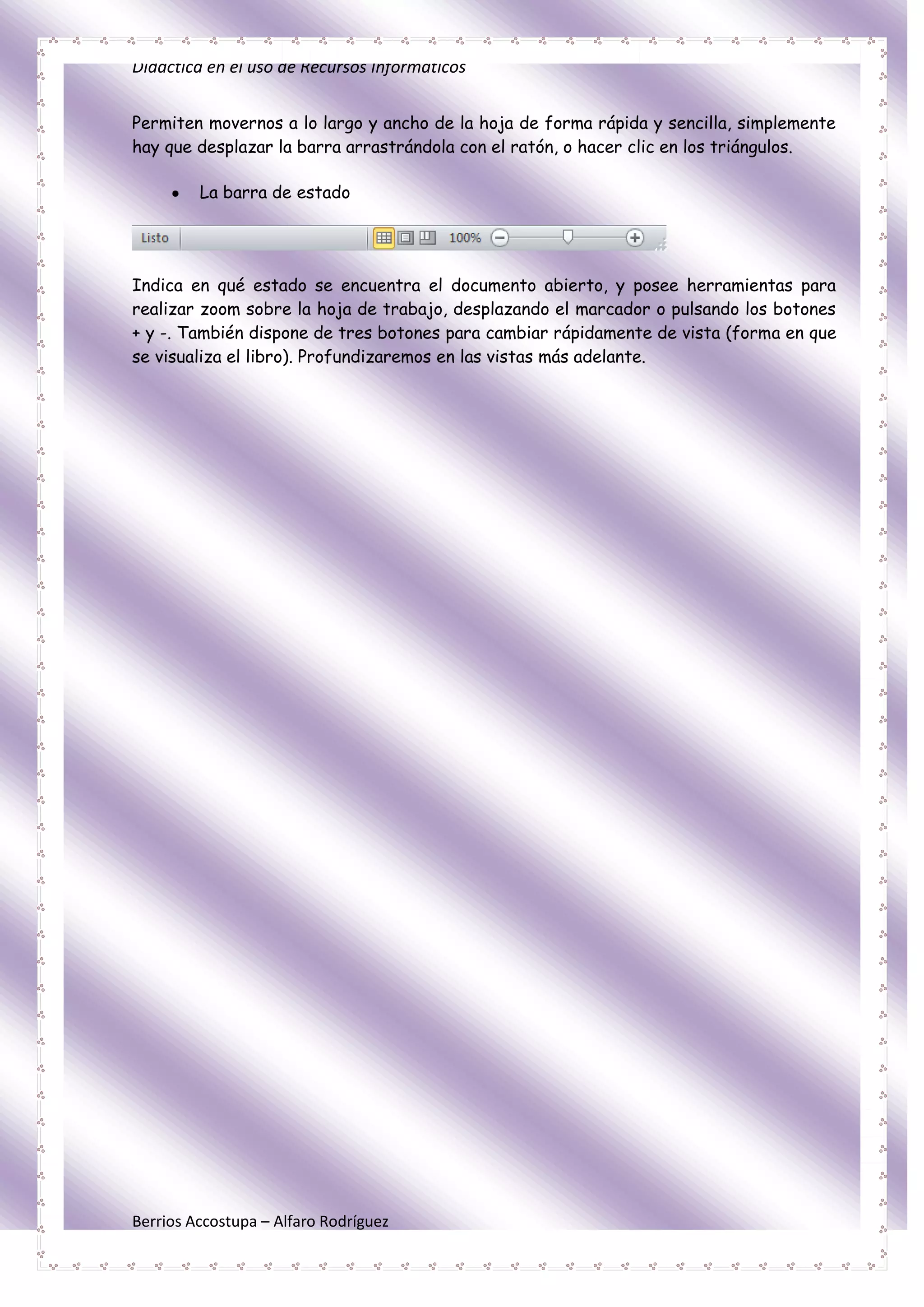 Didáctica en el uso de Recursos Informáticos


Permiten movernos a lo largo y ancho de la hoja de forma rápida y sencilla, simplemente
hay que desplazar la barra arrastrándola con el ratón, o hacer clic en los triángulos.

         La barra de estado




Indica en qué estado se encuentra el documento abierto, y posee herramientas para
realizar zoom sobre la hoja de trabajo, desplazando el marcador o pulsando los botones
+ y -. También dispone de tres botones para cambiar rápidamente de vista (forma en que
se visualiza el libro). Profundizaremos en las vistas más adelante.




Berrios Accostupa – Alfaro Rodríguez
 
