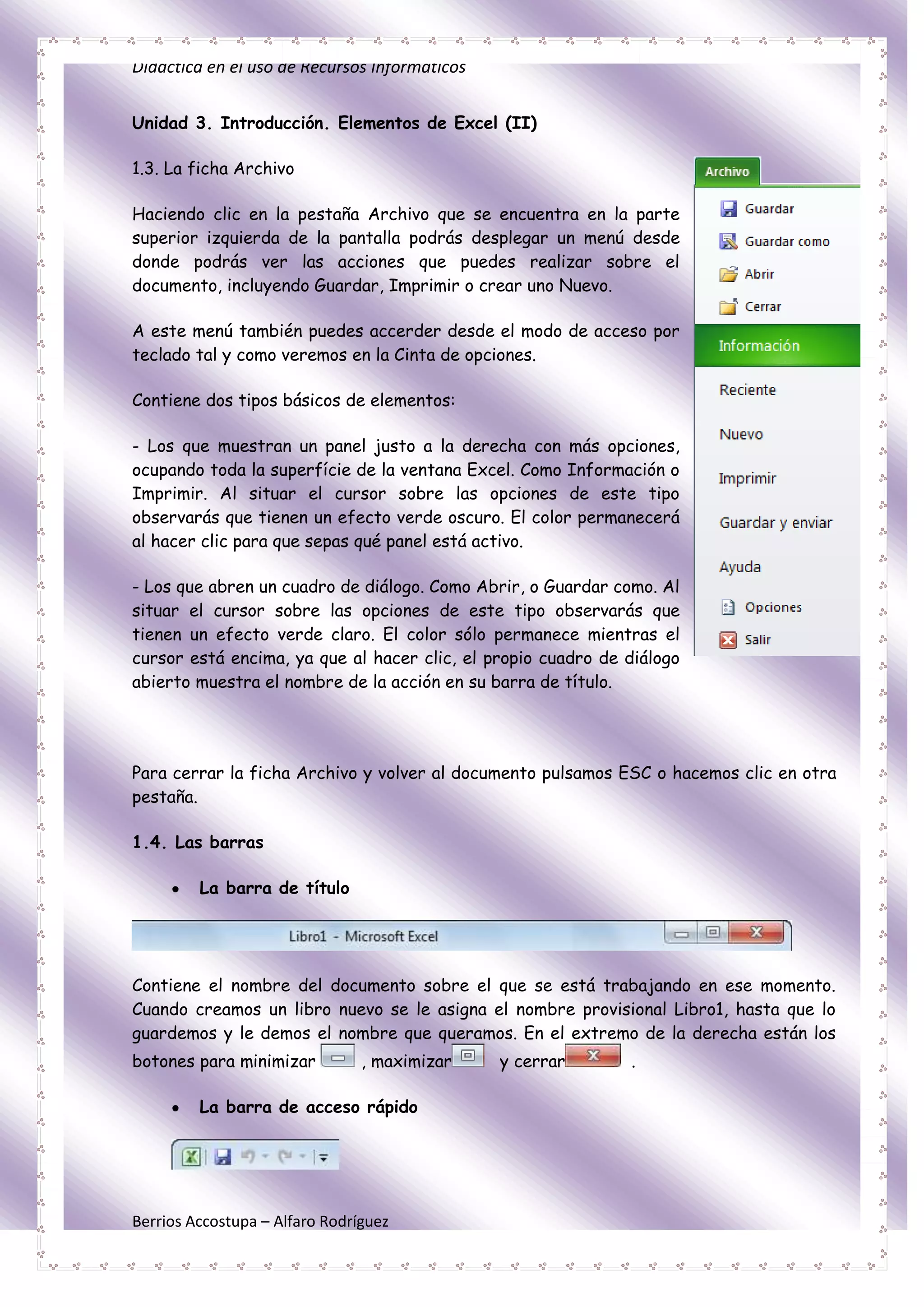 Didáctica en el uso de Recursos Informáticos


Unidad 3. Introducción. Elementos de Excel (II)

1.3. La ficha Archivo

Haciendo clic en la pestaña Archivo que se encuentra en la parte
superior izquierda de la pantalla podrás desplegar un menú desde
donde podrás ver las acciones que puedes realizar sobre el
documento, incluyendo Guardar, Imprimir o crear uno Nuevo.

A este menú también puedes accerder desde el modo de acceso por
teclado tal y como veremos en la Cinta de opciones.

Contiene dos tipos básicos de elementos:

- Los que muestran un panel justo a la derecha con más opciones,
ocupando toda la superfície de la ventana Excel. Como Información o
Imprimir. Al situar el cursor sobre las opciones de este tipo
observarás que tienen un efecto verde oscuro. El color permanecerá
al hacer clic para que sepas qué panel está activo.

- Los que abren un cuadro de diálogo. Como Abrir, o Guardar como. Al
situar el cursor sobre las opciones de este tipo observarás que
tienen un efecto verde claro. El color sólo permanece mientras el
cursor está encima, ya que al hacer clic, el propio cuadro de diálogo
abierto muestra el nombre de la acción en su barra de título.




Para cerrar la ficha Archivo y volver al documento pulsamos ESC o hacemos clic en otra
pestaña.

1.4. Las barras

         La barra de título




Contiene el nombre del documento sobre el que se está trabajando en ese momento.
Cuando creamos un libro nuevo se le asigna el nombre provisional Libro1, hasta que lo
guardemos y le demos el nombre que queramos. En el extremo de la derecha están los
botones para minimizar          , maximizar    y cerrar       .

         La barra de acceso rápido




Berrios Accostupa – Alfaro Rodríguez
 