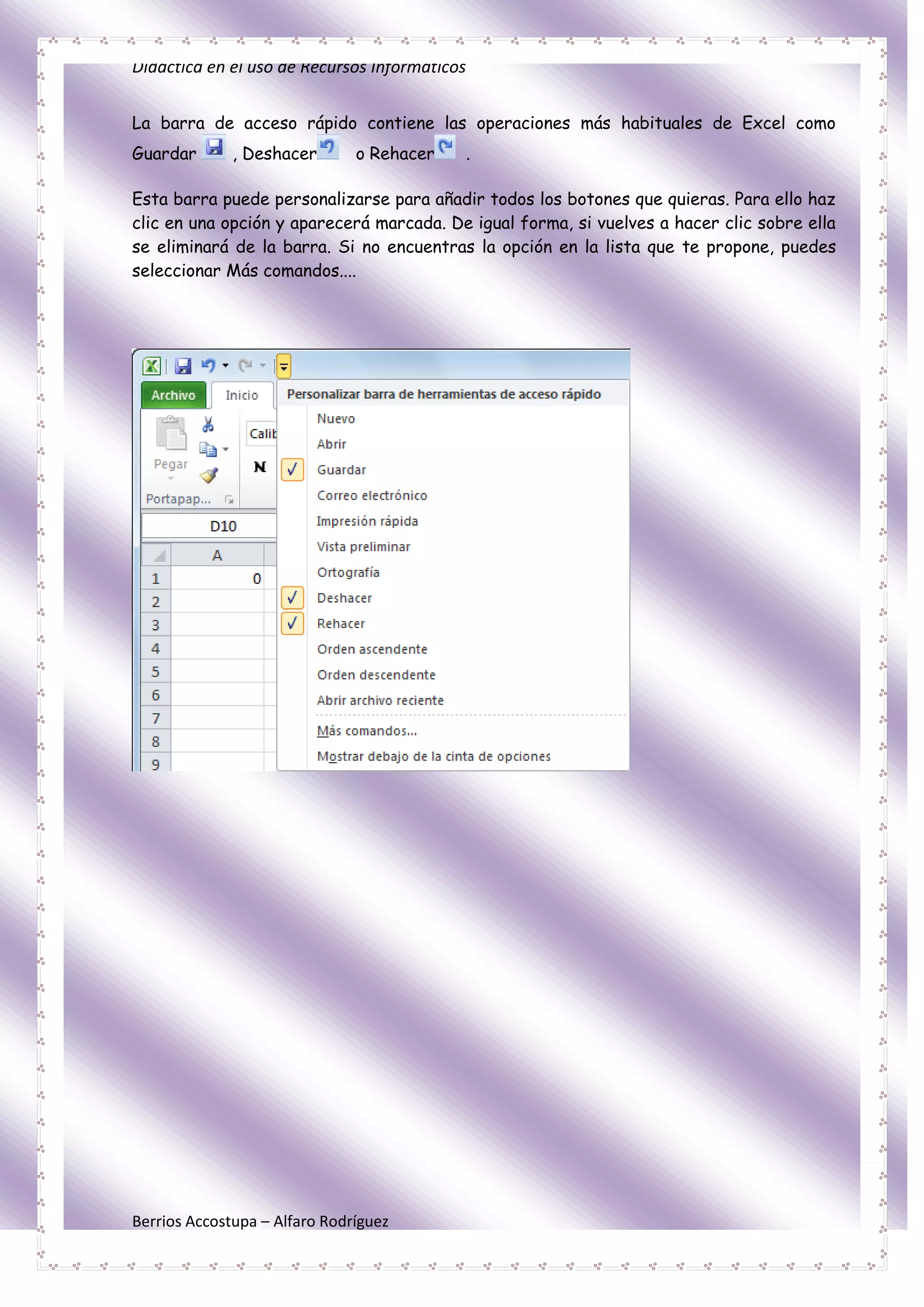 Didáctica en el uso de Recursos Informáticos


La barra de acceso rápido contiene las operaciones más habituales de Excel como
Guardar       , Deshacer       o Rehacer   .

Esta barra puede personalizarse para añadir todos los botones que quieras. Para ello haz
clic en una opción y aparecerá marcada. De igual forma, si vuelves a hacer clic sobre ella
se eliminará de la barra. Si no encuentras la opción en la lista que te propone, puedes
seleccionar Más comandos....




Berrios Accostupa – Alfaro Rodríguez
 