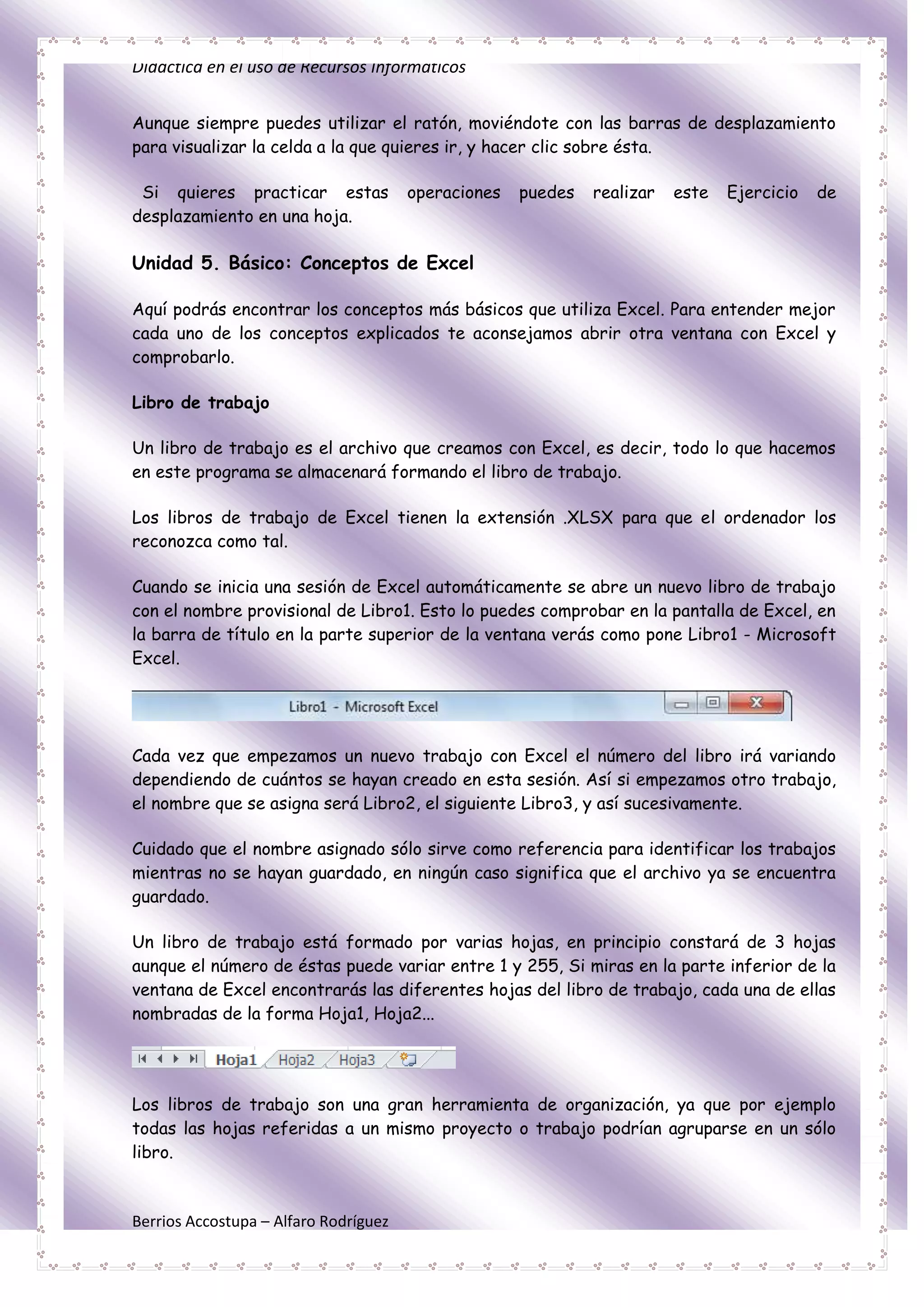 Didáctica en el uso de Recursos Informáticos


Aunque siempre puedes utilizar el ratón, moviéndote con las barras de desplazamiento
para visualizar la celda a la que quieres ir, y hacer clic sobre ésta.

 Si quieres practicar estas            operaciones   puedes   realizar   este   Ejercicio   de
desplazamiento en una hoja.

Unidad 5. Básico: Conceptos de Excel

Aquí podrás encontrar los conceptos más básicos que utiliza Excel. Para entender mejor
cada uno de los conceptos explicados te aconsejamos abrir otra ventana con Excel y
comprobarlo.

Libro de trabajo

Un libro de trabajo es el archivo que creamos con Excel, es decir, todo lo que hacemos
en este programa se almacenará formando el libro de trabajo.

Los libros de trabajo de Excel tienen la extensión .XLSX para que el ordenador los
reconozca como tal.

Cuando se inicia una sesión de Excel automáticamente se abre un nuevo libro de trabajo
con el nombre provisional de Libro1. Esto lo puedes comprobar en la pantalla de Excel, en
la barra de título en la parte superior de la ventana verás como pone Libro1 - Microsoft
Excel.




Cada vez que empezamos un nuevo trabajo con Excel el número del libro irá variando
dependiendo de cuántos se hayan creado en esta sesión. Así si empezamos otro trabajo,
el nombre que se asigna será Libro2, el siguiente Libro3, y así sucesivamente.

Cuidado que el nombre asignado sólo sirve como referencia para identificar los trabajos
mientras no se hayan guardado, en ningún caso significa que el archivo ya se encuentra
guardado.

Un libro de trabajo está formado por varias hojas, en principio constará de 3 hojas
aunque el número de éstas puede variar entre 1 y 255, Si miras en la parte inferior de la
ventana de Excel encontrarás las diferentes hojas del libro de trabajo, cada una de ellas
nombradas de la forma Hoja1, Hoja2...




Los libros de trabajo son una gran herramienta de organización, ya que por ejemplo
todas las hojas referidas a un mismo proyecto o trabajo podrían agruparse en un sólo
libro.



Berrios Accostupa – Alfaro Rodríguez
 