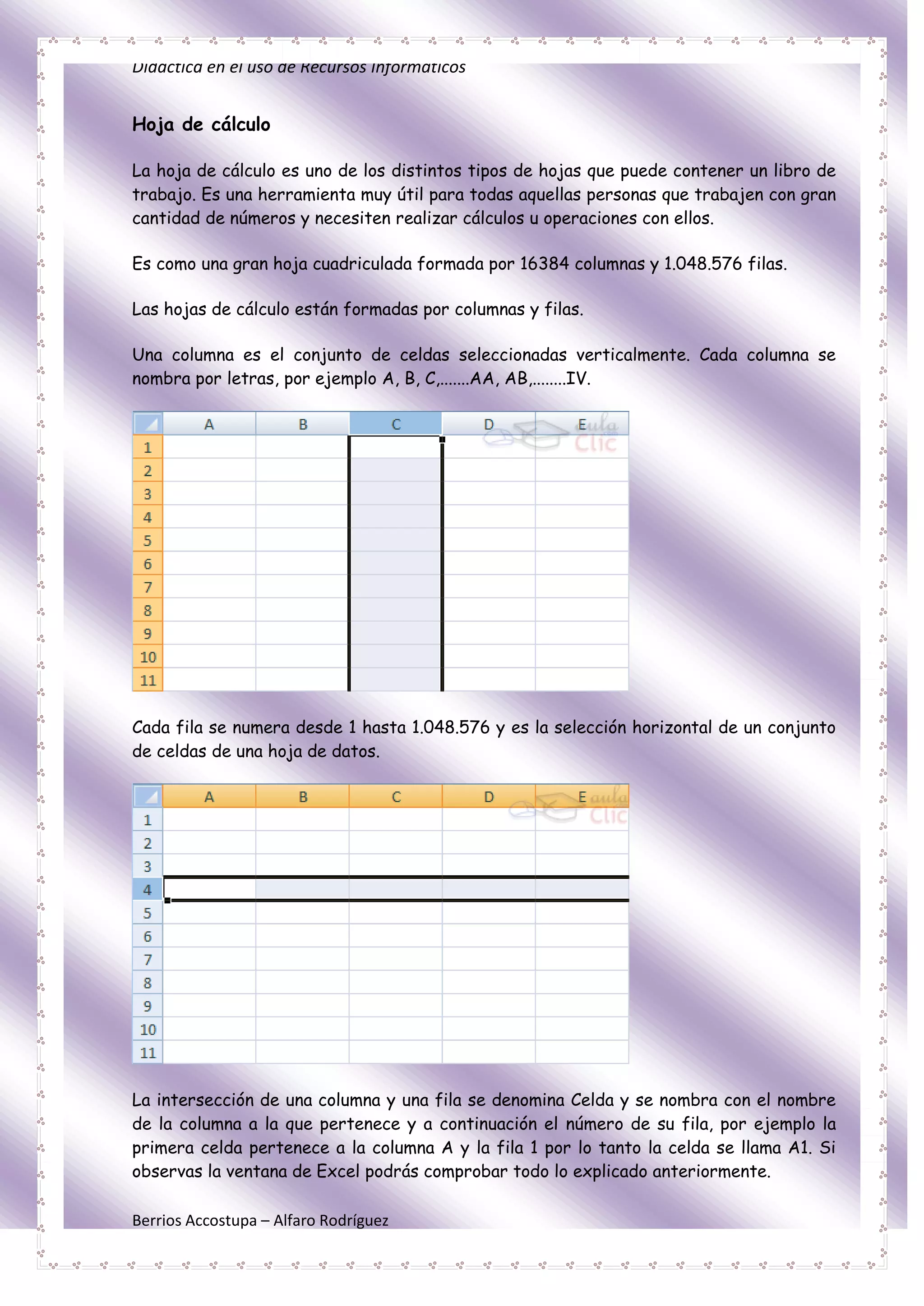 Didáctica en el uso de Recursos Informáticos


Hoja de cálculo

La hoja de cálculo es uno de los distintos tipos de hojas que puede contener un libro de
trabajo. Es una herramienta muy útil para todas aquellas personas que trabajen con gran
cantidad de números y necesiten realizar cálculos u operaciones con ellos.

Es como una gran hoja cuadriculada formada por 16384 columnas y 1.048.576 filas.

Las hojas de cálculo están formadas por columnas y filas.

Una columna es el conjunto de celdas seleccionadas verticalmente. Cada columna se
nombra por letras, por ejemplo A, B, C,.......AA, AB,........IV.




Cada fila se numera desde 1 hasta 1.048.576 y es la selección horizontal de un conjunto
de celdas de una hoja de datos.




La intersección de una columna y una fila se denomina Celda y se nombra con el nombre
de la columna a la que pertenece y a continuación el número de su fila, por ejemplo la
primera celda pertenece a la columna A y la fila 1 por lo tanto la celda se llama A1. Si
observas la ventana de Excel podrás comprobar todo lo explicado anteriormente.

Berrios Accostupa – Alfaro Rodríguez
 