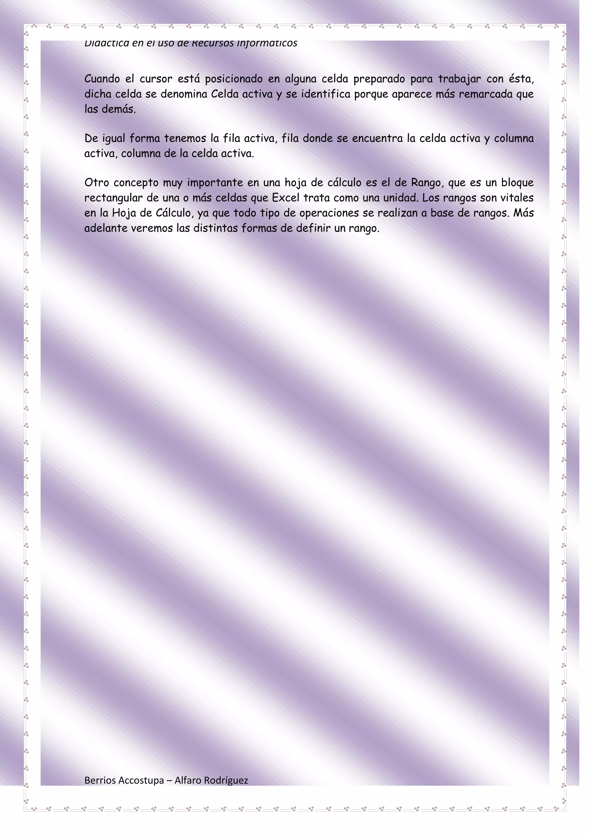 Didáctica en el uso de Recursos Informáticos


Cuando el cursor está posicionado en alguna celda preparado para trabajar con ésta,
dicha celda se denomina Celda activa y se identifica porque aparece más remarcada que
las demás.

De igual forma tenemos la fila activa, fila donde se encuentra la celda activa y columna
activa, columna de la celda activa.

Otro concepto muy importante en una hoja de cálculo es el de Rango, que es un bloque
rectangular de una o más celdas que Excel trata como una unidad. Los rangos son vitales
en la Hoja de Cálculo, ya que todo tipo de operaciones se realizan a base de rangos. Más
adelante veremos las distintas formas de definir un rango.




Berrios Accostupa – Alfaro Rodríguez
 