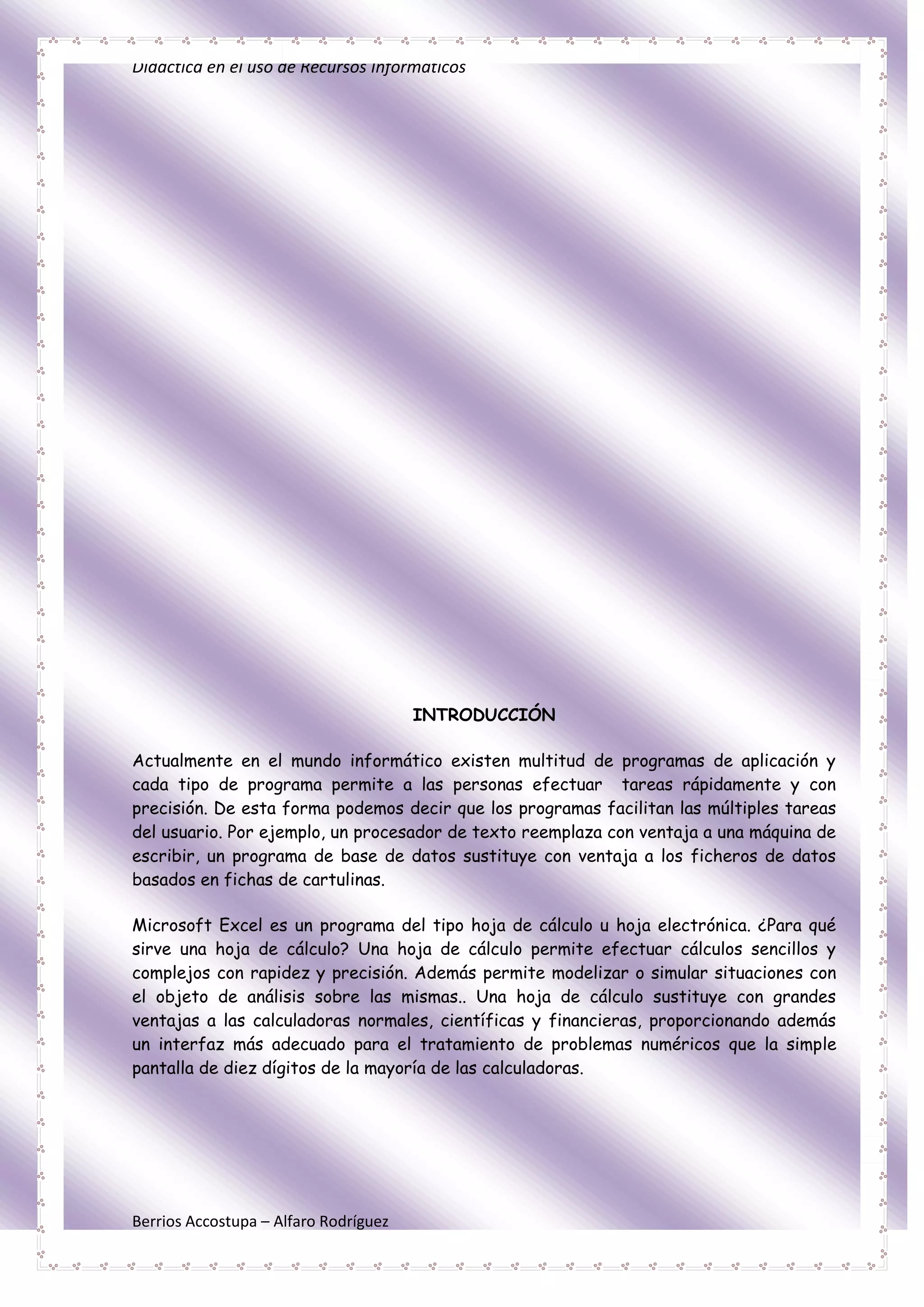 Didáctica en el uso de Recursos Informáticos




                                       INTRODUCCIÓN

Actualmente en el mundo informático existen multitud de programas de aplicación y
cada tipo de programa permite a las personas efectuar tareas rápidamente y con
precisión. De esta forma podemos decir que los programas facilitan las múltiples tareas
del usuario. Por ejemplo, un procesador de texto reemplaza con ventaja a una máquina de
escribir, un programa de base de datos sustituye con ventaja a los ficheros de datos
basados en fichas de cartulinas.

Microsoft Excel es un programa del tipo hoja de cálculo u hoja electrónica. ¿Para qué
sirve una hoja de cálculo? Una hoja de cálculo permite efectuar cálculos sencillos y
complejos con rapidez y precisión. Además permite modelizar o simular situaciones con
el objeto de análisis sobre las mismas.. Una hoja de cálculo sustituye con grandes
ventajas a las calculadoras normales, científicas y financieras, proporcionando además
un interfaz más adecuado para el tratamiento de problemas numéricos que la simple
pantalla de diez dígitos de la mayoría de las calculadoras.




Berrios Accostupa – Alfaro Rodríguez
 