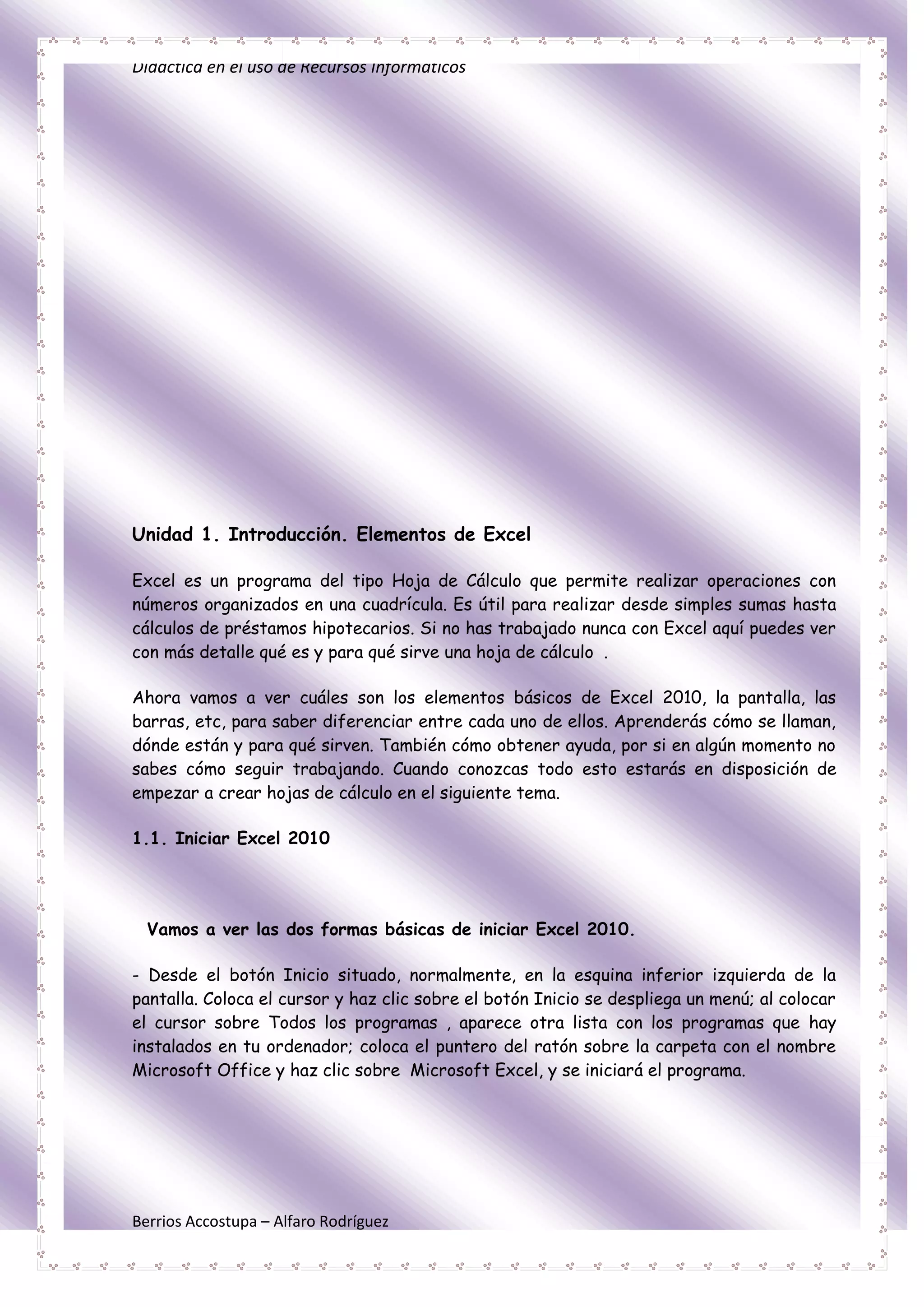 Didáctica en el uso de Recursos Informáticos




Unidad 1. Introducción. Elementos de Excel

Excel es un programa del tipo Hoja de Cálculo que permite realizar operaciones con
números organizados en una cuadrícula. Es útil para realizar desde simples sumas hasta
cálculos de préstamos hipotecarios. Si no has trabajado nunca con Excel aquí puedes ver
con más detalle qué es y para qué sirve una hoja de cálculo .

Ahora vamos a ver cuáles son los elementos básicos de Excel 2010, la pantalla, las
barras, etc, para saber diferenciar entre cada uno de ellos. Aprenderás cómo se llaman,
dónde están y para qué sirven. También cómo obtener ayuda, por si en algún momento no
sabes cómo seguir trabajando. Cuando conozcas todo esto estarás en disposición de
empezar a crear hojas de cálculo en el siguiente tema.

1.1. Iniciar Excel 2010




  Vamos a ver las dos formas básicas de iniciar Excel 2010.

- Desde el botón Inicio situado, normalmente, en la esquina inferior izquierda de la
pantalla. Coloca el cursor y haz clic sobre el botón Inicio se despliega un menú; al colocar
el cursor sobre Todos los programas , aparece otra lista con los programas que hay
instalados en tu ordenador; coloca el puntero del ratón sobre la carpeta con el nombre
Microsoft Office y haz clic sobre Microsoft Excel, y se iniciará el programa.




Berrios Accostupa – Alfaro Rodríguez
 