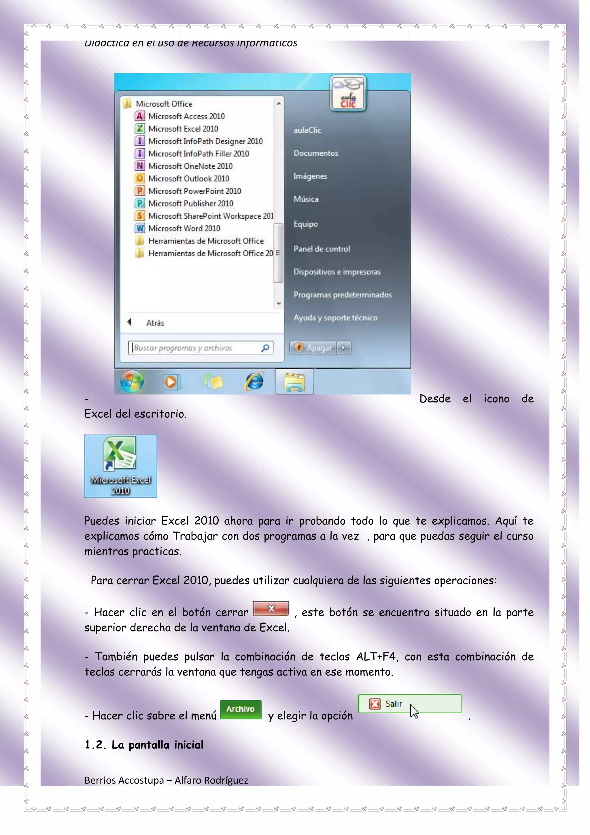 Didáctica en el uso de Recursos Informáticos




-                                                                 Desde    el   icono   de
Excel del escritorio.




Puedes iniciar Excel 2010 ahora para ir probando todo lo que te explicamos. Aquí te
explicamos cómo Trabajar con dos programas a la vez , para que puedas seguir el curso
mientras practicas.

 Para cerrar Excel 2010, puedes utilizar cualquiera de las siguientes operaciones:

- Hacer clic en el botón cerrar          , este botón se encuentra situado en la parte
superior derecha de la ventana de Excel.

- También puedes pulsar la combinación de teclas ALT+F4, con esta combinación de
teclas cerrarás la ventana que tengas activa en ese momento.



- Hacer clic sobre el menú             y elegir la opción                   .

1.2. La pantalla inicial


Berrios Accostupa – Alfaro Rodríguez
 
