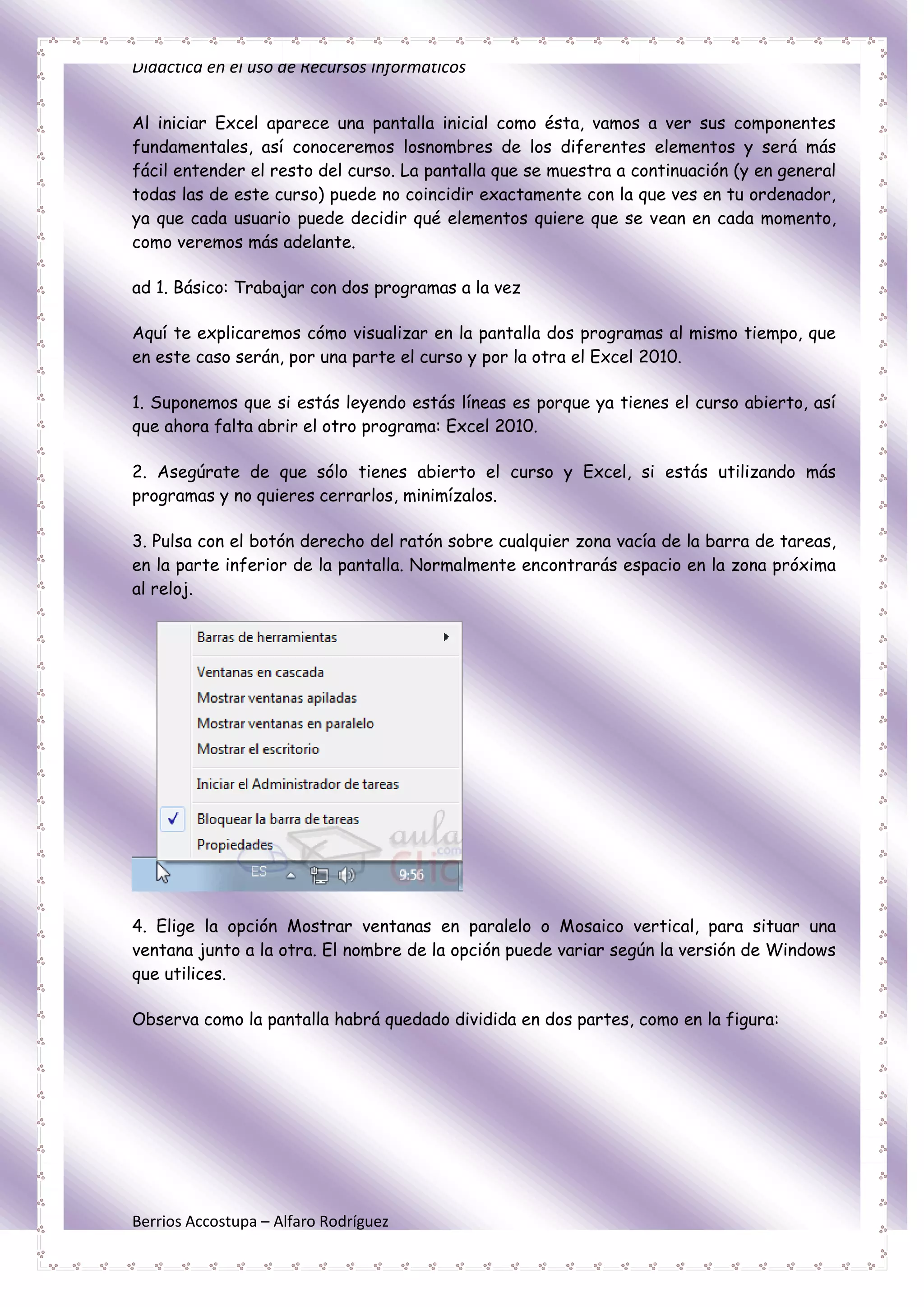 Didáctica en el uso de Recursos Informáticos


Al iniciar Excel aparece una pantalla inicial como ésta, vamos a ver sus componentes
fundamentales, así conoceremos losnombres de los diferentes elementos y será más
fácil entender el resto del curso. La pantalla que se muestra a continuación (y en general
todas las de este curso) puede no coincidir exactamente con la que ves en tu ordenador,
ya que cada usuario puede decidir qué elementos quiere que se vean en cada momento,
como veremos más adelante.

ad 1. Básico: Trabajar con dos programas a la vez

Aquí te explicaremos cómo visualizar en la pantalla dos programas al mismo tiempo, que
en este caso serán, por una parte el curso y por la otra el Excel 2010.

1. Suponemos que si estás leyendo estás líneas es porque ya tienes el curso abierto, así
que ahora falta abrir el otro programa: Excel 2010.

2. Asegúrate de que sólo tienes abierto el curso y Excel, si estás utilizando más
programas y no quieres cerrarlos, minimízalos.

3. Pulsa con el botón derecho del ratón sobre cualquier zona vacía de la barra de tareas,
en la parte inferior de la pantalla. Normalmente encontrarás espacio en la zona próxima
al reloj.




4. Elige la opción Mostrar ventanas en paralelo o Mosaico vertical, para situar una
ventana junto a la otra. El nombre de la opción puede variar según la versión de Windows
que utilices.

Observa como la pantalla habrá quedado dividida en dos partes, como en la figura:




Berrios Accostupa – Alfaro Rodríguez
 