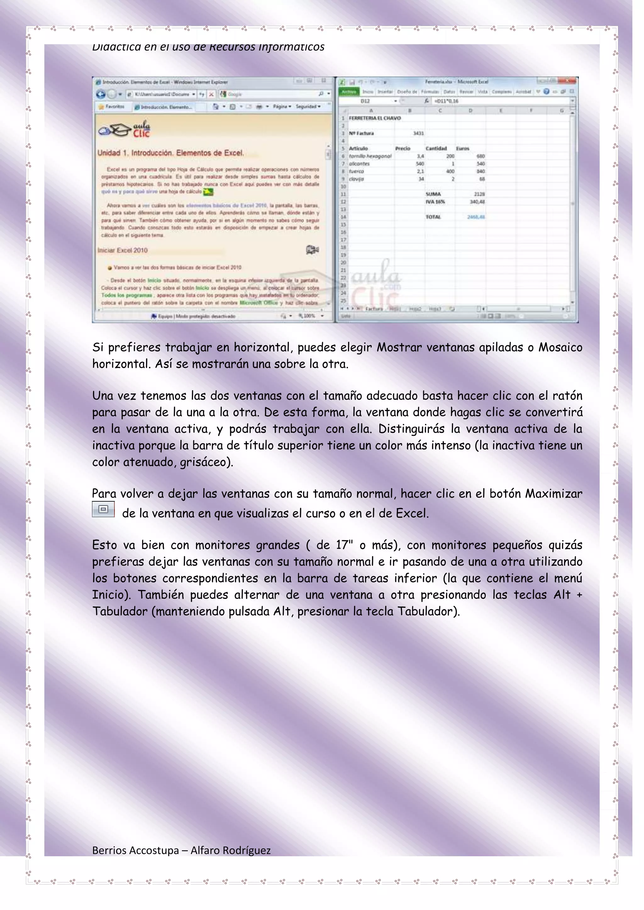 Didáctica en el uso de Recursos Informáticos




Si prefieres trabajar en horizontal, puedes elegir Mostrar ventanas apiladas o Mosaico
horizontal. Así se mostrarán una sobre la otra.

Una vez tenemos las dos ventanas con el tamaño adecuado basta hacer clic con el ratón
para pasar de la una a la otra. De esta forma, la ventana donde hagas clic se convertirá
en la ventana activa, y podrás trabajar con ella. Distinguirás la ventana activa de la
inactiva porque la barra de título superior tiene un color más intenso (la inactiva tiene un
color atenuado, grisáceo).

Para volver a dejar las ventanas con su tamaño normal, hacer clic en el botón Maximizar
      de la ventana en que visualizas el curso o en el de Excel.

Esto va bien con monitores grandes ( de 17" o más), con monitores pequeños quizás
prefieras dejar las ventanas con su tamaño normal e ir pasando de una a otra utilizando
los botones correspondientes en la barra de tareas inferior (la que contiene el menú
Inicio). También puedes alternar de una ventana a otra presionando las teclas Alt +
Tabulador (manteniendo pulsada Alt, presionar la tecla Tabulador).




Berrios Accostupa – Alfaro Rodríguez
 