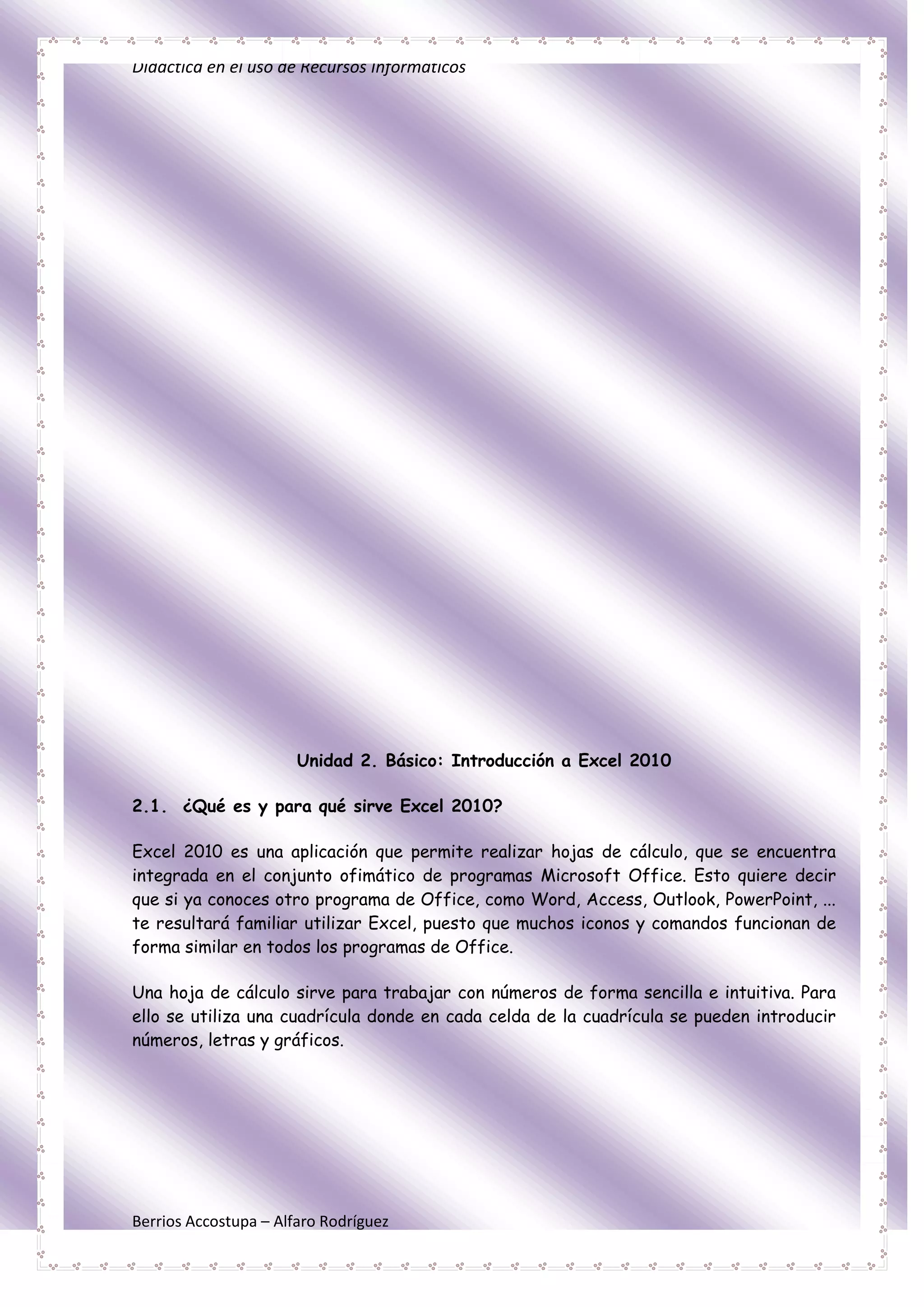 Didáctica en el uso de Recursos Informáticos




                       Unidad 2. Básico: Introducción a Excel 2010

2.1. ¿Qué es y para qué sirve Excel 2010?

Excel 2010 es una aplicación que permite realizar hojas de cálculo, que se encuentra
integrada en el conjunto ofimático de programas Microsoft Office. Esto quiere decir
que si ya conoces otro programa de Office, como Word, Access, Outlook, PowerPoint, ...
te resultará familiar utilizar Excel, puesto que muchos iconos y comandos funcionan de
forma similar en todos los programas de Office.

Una hoja de cálculo sirve para trabajar con números de forma sencilla e intuitiva. Para
ello se utiliza una cuadrícula donde en cada celda de la cuadrícula se pueden introducir
números, letras y gráficos.




Berrios Accostupa – Alfaro Rodríguez
 