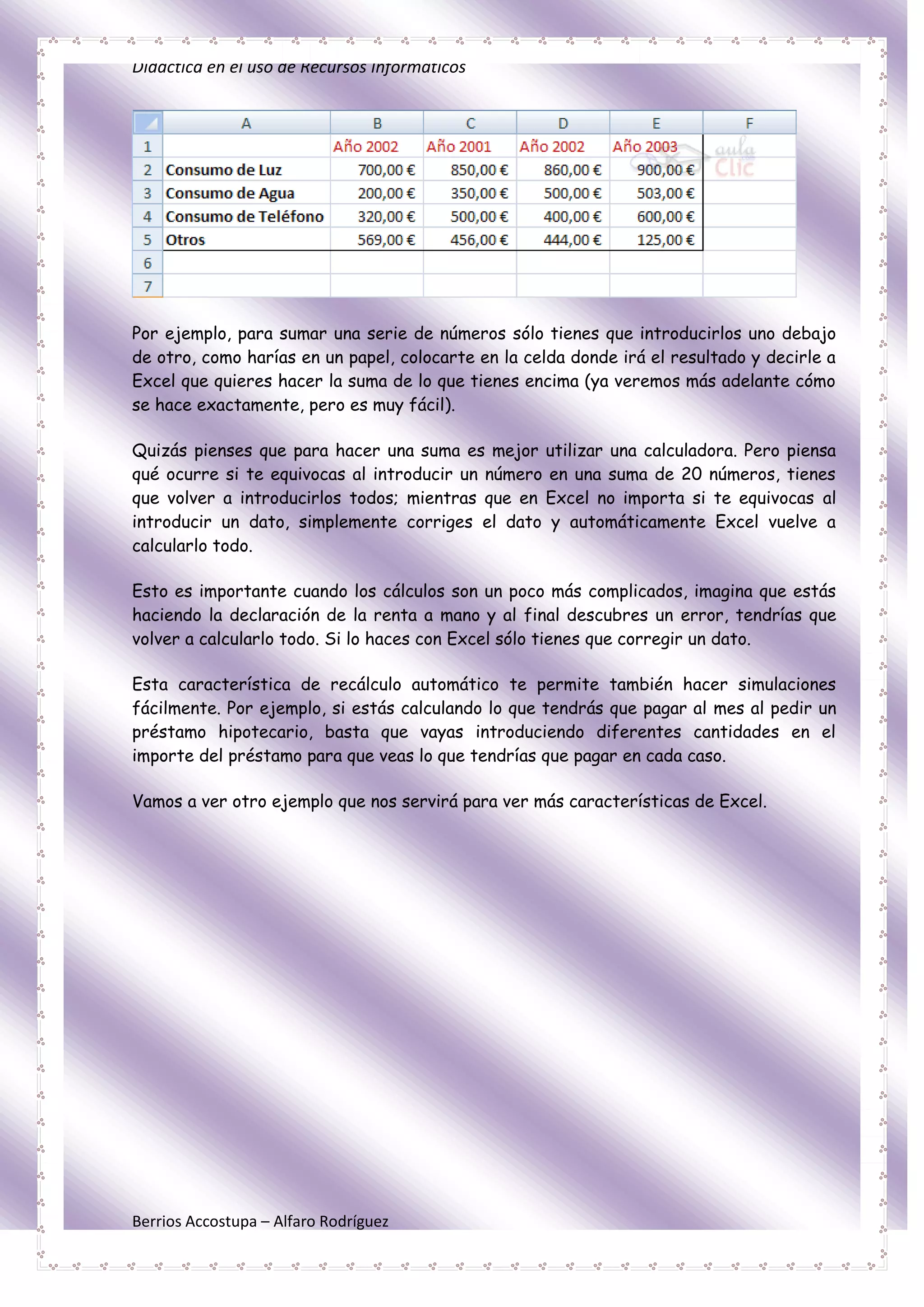 Didáctica en el uso de Recursos Informáticos




Por ejemplo, para sumar una serie de números sólo tienes que introducirlos uno debajo
de otro, como harías en un papel, colocarte en la celda donde irá el resultado y decirle a
Excel que quieres hacer la suma de lo que tienes encima (ya veremos más adelante cómo
se hace exactamente, pero es muy fácil).

Quizás pienses que para hacer una suma es mejor utilizar una calculadora. Pero piensa
qué ocurre si te equivocas al introducir un número en una suma de 20 números, tienes
que volver a introducirlos todos; mientras que en Excel no importa si te equivocas al
introducir un dato, simplemente corriges el dato y automáticamente Excel vuelve a
calcularlo todo.

Esto es importante cuando los cálculos son un poco más complicados, imagina que estás
haciendo la declaración de la renta a mano y al final descubres un error, tendrías que
volver a calcularlo todo. Si lo haces con Excel sólo tienes que corregir un dato.

Esta característica de recálculo automático te permite también hacer simulaciones
fácilmente. Por ejemplo, si estás calculando lo que tendrás que pagar al mes al pedir un
préstamo hipotecario, basta que vayas introduciendo diferentes cantidades en el
importe del préstamo para que veas lo que tendrías que pagar en cada caso.

Vamos a ver otro ejemplo que nos servirá para ver más características de Excel.




Berrios Accostupa – Alfaro Rodríguez
 
