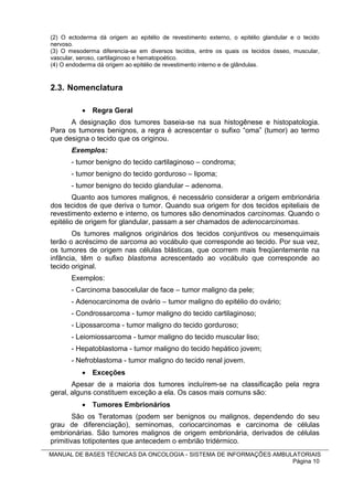 (2) O ectoderma dá origem ao epitélio de revestimento externo, o epitélio glandular e o tecido
nervoso.
(3) O mesoderma diferencia-se em diversos tecidos, entre os quais os tecidos ósseo, muscular,
vascular, seroso, cartilaginoso e hematopoético.
(4) O endoderma dá origem ao epitélio de revestimento interno e de glândulas.


2.3. Nomenclatura

            Regra Geral
      A designação dos tumores baseia-se na sua histogênese e histopatologia.
Para os tumores benignos, a regra é acrescentar o sufixo “oma” (tumor) ao termo
que designa o tecido que os originou.
       Exemplos:
       - tumor benigno do tecido cartilaginoso – condroma;
       - tumor benigno do tecido gorduroso – lipoma;
       - tumor benigno do tecido glandular – adenoma.
        Quanto aos tumores malignos, é necessário considerar a origem embrionária
dos tecidos de que deriva o tumor. Quando sua origem for dos tecidos epiteliais de
revestimento externo e interno, os tumores são denominados carcinomas. Quando o
epitélio de origem for glandular, passam a ser chamados de adenocarcinomas.
       Os tumores malignos originários dos tecidos conjuntivos ou mesenquimais
terão o acréscimo de sarcoma ao vocábulo que corresponde ao tecido. Por sua vez,
os tumores de origem nas células blásticas, que ocorrem mais freqüentemente na
infância, têm o sufixo blastoma acrescentado ao vocábulo que corresponde ao
tecido original.
       Exemplos:
       - Carcinoma basocelular de face – tumor maligno da pele;
       - Adenocarcinoma de ovário – tumor maligno do epitélio do ovário;
       - Condrossarcoma - tumor maligno do tecido cartilaginoso;
       - Lipossarcoma - tumor maligno do tecido gorduroso;
       - Leiomiossarcoma - tumor maligno do tecido muscular liso;
       - Hepatoblastoma - tumor maligno do tecido hepático jovem;
       - Nefroblastoma - tumor maligno do tecido renal jovem.
            Exceções
       Apesar de a maioria dos tumores incluírem-se na classificação pela regra
geral, alguns constituem exceção a ela. Os casos mais comuns são:
            Tumores Embrionários
        São os Teratomas (podem ser benignos ou malignos, dependendo do seu
grau de diferenciação), seminomas, coriocarcinomas e carcinoma de células
embrionárias. São tumores malignos de origem embrionária, derivados de células
primitivas totipotentes que antecedem o embrião tridérmico.
MANUAL DE BASES TÉCNICAS DA ONCOLOGIA - SISTEMA DE INFORMAÇÕES AMBULATORIAIS
                                                                    Página 10
 