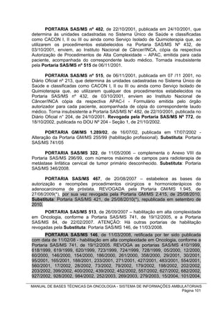 PORTARIA SAS/MS nº 482, de 22/10/2001, publicada em 24/10/2001, que
determina às unidades cadastradas no Sistema Único de Saúde e classificadas
como CACON I, II ou III ou ainda como Serviço Isolado de Quimioterapia que, ao
utilizarem os procedimentos estabelecidos na Portaria SAS/MS Nº 432, de
03/10/2001, enviem, ao Instituto Nacional de Câncer/INCA, cópia da respectiva
Autorização de Procedimentos de Alta Complexidade – APAC, emitida para cada
paciente, acompanhada do correspondente laudo médico. Tornada insubsistente
pela Portaria SAS/MS nº 515 de 06/11/2001.

       PORTARIA SAS/MS nº 515, de 06/11/2001, publicada em 07 /11 2001, no
Diário Oficial nº 213, que determina às unidades cadastradas no Sistema Único de
Saúde e classificadas como CACON I, II ou III ou ainda como Serviço Isolado de
Quimioterapia que, ao utilizarem qualquer dos procedimentos estabelecidos na
Portaria SAS/MS nº 432, de 03/10/2001, enviem ao Instituto Nacional de
Câncer/INCA cópia da respectiva APAC-I - Formulário emitida pelo órgão
autorizador para cada paciente, acompanhada de cópia do correspondente laudo
médico. Torna insubsistente a Portaria SAS/MS N° 482, de 22/10/2001, publicada no
Diário Oficial n° 204, de 24/10/2001. Revogada pela Portaria SAS/MS Nº 772, de
18/10/2002, publicada no DOU Nº 204 - Seção 1, de 21/10/2002.

       PORTARIA GM/MS 1.289/02, de 16/07/02, publicada em 17/07/2002 -
Alteração da Portaria GM/MS 255/99 (habilitação profissional). Substituta: Portaria
SAS/MS 741/05

       PORTARIA SAS/MS 322, de 11/05/2006 – complementa o Anexo VIII da
Portaria SAS/MS 296/99, com números máximos de campos para radioterapia de
metástase linfática cervical de tumor primário desconhecido. Substituta: Portaria
SAS/MS 346/2008.

       PORTARIA SAS/MS 467, de 20/08/2007 – estabelece as bases da
autorização e recompões procedimentos cirúrgicos e hormonioterápicos do
adenocarcinoma de próstata. REVOGADA pela Portaria GM/MS 1.945, de
27/08/2009(*), por sua vez revogada pela Portaria GM/MS 2.415, de 25/08/2010.
Substituta: Portaria SAS/MS 421, de 25/08/2010(*), republicada em setembro de
2010.
      PORTARIA SAS/MS 513, de 26/09/2007 – habilitação em alta complexidade
em Oncologia, conforme a Portaria SAS/MS 741, de 19/12/2005, e a Portaria
SAS/MS 84, de 22/02/2007. ATENÇÃO: Há outras portarias de habilitação
revogadas pela Substituta: Portaria SAS/MS 146, de 11/03/2008.
       PORTARIA SAS/MS 146, de 11/03/2008, retificada por ter sido publicada
com data de 11/02/08 - habilitação em alta complexidade em Oncologia, conforme a
Portaria SAS/MS 741, de 19/12/2005. REVOGA as portarias SAS/MS 410/1999,
618/1999, 619/1999, 620/1999, 723/1999, 724/1999, 728/1999, 05/2000, 12/2000,
60/2000, 146/2000, 154/2000, 186/2000, 261/2000, 358/2000, 29/2001, 30/2001,
95/2001, 165/2001, 188/2001, 233/2001, 271/2001, 427/2001, 483/2001, 554/2001,
560/2001, 17/2002, 28/2002, 73/2002, 79/2002, 179/2002, 198/2002, 202/2002,
203/2002, 399/2002, 400/2002, 439/2002, 452/2002, 557/2002, 627/2002, 682/2002,
927/2002, 928/2002, 984/2002, 252/2003, 269/2003, 279/2003, 15/2004, 101/2004,

MANUAL DE BASES TÉCNICAS DA ONCOLOGIA - SISTEMA DE INFORMAÇÕES AMBULATORIAIS
                                                                   Página 101
 