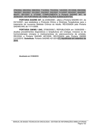 278/2004, 280/2004, 368/2004, 714/2004, 753/2004, 140/2005, 251/2006, 692/2006,
194/2007, 263/2007, 331/2007, 332/2007, 502/2007, 513/2007, 603/2007, 604/2007,
662/07, 681/2007 e 37/2008. COMPLEMENTA a Portaria SAS/MS 361, de
25/06/2007. HÁ PORTARIAS DE HABILITAÇÕES SUBSEQÜENTES.
      PORTARIA SAS/MS 347, de 23/06/2008 – altera a Portaria SAS/MS 431, de
03/10/2001, que estabelece o Protocolo Clínico e Diretrizes Terapêuticas para o
tratamento da Leucemia Mielóide Crônica do Adulto. REVOGADA pela Portaria
SAS/MS 649, de 11/11/2008.
       PORTARIA GM/MS 1.945, 27/08/2009(*), REPUBLICADA em 10/09/2009 –
atualiza procedimentos diagnósticos e terapêuticos em Urologia, inclusive os de
hormonioterapia cirúrgica e medicamentosa do adenocarcinoma de próstata.
REVOGA a Portaria SAS/MS 467/2008. REVOGADA pela Portaria GM/MS
2.415/2010. Substituta: Portaria SAS/MS 421/2010(*), republicada em setembro de
2010.




      Atualizado em 31/08/2010




MANUAL DE BASES TÉCNICAS DA ONCOLOGIA - SISTEMA DE INFORMAÇÕES AMBULATORIAIS
                                                                   Página 102
 