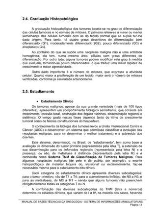 2.4. Graduação Histopatológica

       A graduação histopatológica dos tumores baseia-se no grau de diferenciação
das células tumorais e no número de mitoses. O primeiro refere-se a maior ou menor
semelhança das células tumorais com as do tecido normal que se supõe ter-lhe
dado origem. Para tanto, há quatro graus descritivos de diferenciação: bem
diferenciado (G1), moderadamente diferenciado (G2), pouco diferenciado (G3) e
anaplásico (G4).
       Ao contrário do que se supõe uma neoplasia maligna não é uma entidade
homogênea; ela tem, numa mesma área, células com graus diferentes de
diferenciação. Por outro lado, alguns tumores podem modificar este grau à medida
que evoluem, tornando-se pouco diferenciados, o que traduz uma maior rapidez de
crescimento e maior agressividade.
        Outro dado importante é o número de mitoses, que expressa a atividade
celular. Quanto maior a proliferação de um tecido, maior será o número de mitoses
verificadas, conforme já assinalado anteriormente.


2.5. Estadiamento

          Estadiamento Clínico
       Os tumores malignos, apesar da sua grande variedade (mais de 100 tipos
diferentes), apresentam um comportamento biológico semelhante, que consiste em
crescimento, invasão local, destruição dos órgãos vizinhos, disseminação regional e
sistêmica. O tempo gasto nestas fases depende tanto do ritmo de crescimento
tumoral como de fatores constitucionais do hospedeiro.
      O conhecimento da biologia dos tumores levou a União Internacional Contra o
Câncer (UICC) a desenvolver um sistema que permitisse classificar a evolução das
neoplasias malignas, para se determinar o melhor tratamento e a sobrevida dos
doentes.
       Este sistema, denominado, no Brasil, de “estadiamento”, tem como base a
avaliação da dimensão do tumor primário (representada pela letra T), a extensão de
sua disseminação para os linfonodos regionais (representada pela letra N) e a
presença, ou não, de metástase à distância (representada pela letra M) e é
conhecido como Sistema TNM de Classificação de Tumores Malignos. Para
algumas neoplasias malignas (de pele e de ovário, por exemplo), o exame
histopatológico de material biopsia do, incisional ou excisionalmente, faz-se
necessário mesmo para o estadiamento dito clínico.
       Cada categoria do estadiamento clínico apresenta diversas subcategorias:
para o tumor primitivo, vão de T1 a T4; para o acometimento linfático, de N0 a N3; e
para as metástases, de M0 a M1 – sendo que alguns tumores não preenchem
obrigatoriamente todas as categorias T ou N.
      A combinação das diversas subcategorias do TNM (letra e números)
determina os estádios clínicos, que variam de I a IV, na maioria dos casos, havendo

MANUAL DE BASES TÉCNICAS DA ONCOLOGIA - SISTEMA DE INFORMAÇÕES AMBULATORIAIS
                                                                    Página 13
 
