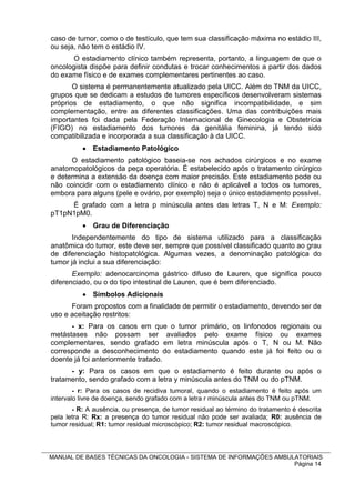 caso de tumor, como o de testículo, que tem sua classificação máxima no estádio III,
ou seja, não tem o estádio IV.
       O estadiamento clínico também representa, portanto, a linguagem de que o
oncologista dispõe para definir condutas e trocar conhecimentos a partir dos dados
do exame físico e de exames complementares pertinentes ao caso.
       O sistema é permanentemente atualizado pela UICC. Além do TNM da UICC,
grupos que se dedicam a estudos de tumores específicos desenvolveram sistemas
próprios de estadiamento, o que não significa incompatibilidade, e sim
complementação, entre as diferentes classificações. Uma das contribuições mais
importantes foi dada pela Federação Internacional de Ginecologia e Obstetrícia
(FIGO) no estadiamento dos tumores da genitália feminina, já tendo sido
compatibilizada e incorporada a sua classificação à da UICC.
           Estadiamento Patológico
      O estadiamento patológico baseia-se nos achados cirúrgicos e no exame
anatomopatológicos da peça operatória. É estabelecido após o tratamento cirúrgico
e determina a extensão da doença com maior precisão. Este estadiamento pode ou
não coincidir com o estadiamento clínico e não é aplicável a todos os tumores,
embora para alguns (pele e ovário, por exemplo) seja o único estadiamento possível.
     É grafado com a letra p minúscula antes das letras T, N e M: Exemplo:
pT1pN1pM0.
           Grau de Diferenciação
       Independentemente do tipo de sistema utilizado para a classificação
anatômica do tumor, este deve ser, sempre que possível classificado quanto ao grau
de diferenciação histopatológica. Algumas vezes, a denominação patológica do
tumor já inclui a sua diferenciação:
       Exemplo: adenocarcinoma gástrico difuso de Lauren, que significa pouco
diferenciado, ou o do tipo intestinal de Lauren, que é bem diferenciado.
           Símbolos Adicionais
      Foram propostos com a finalidade de permitir o estadiamento, devendo ser de
uso e aceitação restritos:
      - x: Para os casos em que o tumor primário, os linfonodos regionais ou
metástases não possam ser avaliados pelo exame físico ou exames
complementares, sendo grafado em letra minúscula após o T, N ou M. Não
corresponde a desconhecimento do estadiamento quando este já foi feito ou o
doente já foi anteriormente tratado.
      - y: Para os casos em que o estadiamento é feito durante ou após o
tratamento, sendo grafado com a letra y minúscula antes do TNM ou do pTNM.
        - r: Para os casos de recidiva tumoral, quando o estadiamento é feito após um
intervalo livre de doença, sendo grafado com a letra r minúscula antes do TNM ou pTNM.
       - R: A ausência, ou presença, de tumor residual ao término do tratamento é descrita
pela letra R: Rx: a presença do tumor residual não pode ser avaliada; R0: ausência de
tumor residual; R1: tumor residual microscópico; R2: tumor residual macroscópico.



MANUAL DE BASES TÉCNICAS DA ONCOLOGIA - SISTEMA DE INFORMAÇÕES AMBULATORIAIS
                                                                    Página 14
 