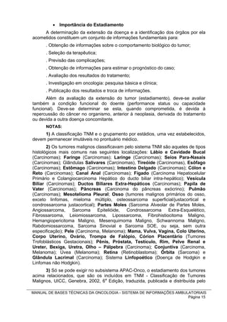  Importância do Estadiamento
     A determinação da extensão da doença e a identificação dos órgãos por ela
acometidos constituem um conjunto de informações fundamentais para:
      . Obtenção de informações sobre o comportamento biológico do tumor;
      . Seleção da terapêutica;
      . Previsão das complicações;
      . Obtenção de informações para estimar o prognóstico do caso;
      . Avaliação dos resultados do tratamento;
      . Investigação em oncologia: pesquisa básica e clínica;
      . Publicação dos resultados e troca de informações.
       Além da avaliação da extensão do tumor (estadiamento), deve-se avaliar
também a condição funcional do doente (performance status ou capacidade
funcional). Deve-se determinar se esta, quando comprometida, é devida à
repercussão do câncer no organismo, anterior à neoplasia, derivada do tratamento
ou devida a outra doença concomitante.
      NOTAS:
     1) A classificação TNM e o grupamento por estádios, uma vez estabelecidos,
devem permanecer imutáveis no prontuário médico.
       2) Os tumores malignos classificavam pelo sistema TNM são aqueles de tipos
histológicos mais comuns nas seguintes localizações: Lábio e Cavidade Bucal
(Carcinomas); Faringe (Carcinomas); Laringe (Carcinomas); Seios Para-Nasais
(Carcinomas); Glândulas Salivares (Carcinomas), Tireóide (Carcinomas), Esôfago
(Carcinomas); Estômago (Carcinomas); Intestino Delgado (Carcinomas); Cólon e
Reto (Carcinomas); Canal Anal (Carcinomas); Fígado (Carcinoma Hepatocelular
Primário e Colangiocarcinoma Hepático do ducto biliar intra-hepático); Vesícula
Biliar (Carcinomas); Ductos Biliares Extra-Hepáticos (Carcinomas); Papila de
Vater (Carcinomas); Pâncreas (Carcinoma do pâncreas exócrino); Pulmão
(Carcinomas); Mesotelioma Pleural; Osso (tumores malignos primários do osso,
exceto linfomas, mieloma múltiplo, osteossarcoma superficial/justacortical e
condrossarcoma justacortical); Partes Moles (Sarcoma Alveolar de Partes Moles,
Angiossarcoma,     Sarcoma Epitelióide, Condrossarcoma         Extra-Esquelético,
Fibrossarcoma, Leiomiossarcoma, Lipossarcoma, Fibrohistiocitoma Maligno,
Hemangiopericitoma Maligno, Mesenquimoma Maligno, Schwannoma Maligno,
Rabdomiossarcoma, Sarcoma Sinovial e Sarcoma SOE, ou seja, sem outra
especificação); Pele (Carcinoma, Melanoma); Mama, Vulva, Vagina, Colo Uterino,
Corpo Uterino, Ovário, Trompa de Falópio, Córion Placentário (Tumores
Trofoblásticos Gestacionais); Pênis, Próstata, Testículo, Rim, Pelve Renal e
Ureter, Bexiga, Uretra, Olho – Pálpebra (Carcinoma); Conjuntiva (Carcinoma,
Melanoma); Úvea (Melanoma); Retina (Retinoblastoma); Órbita (Sarcoma) e
Glândula Lacrimal (Carcinoma); Sistema Linfopoético (Doença de Hodgkin e
Linfomas não Hodgkin).
      3) Só se pode exigir no subsistema APAC-Onco, o estadiamento dos tumores
acima relacionados, que são os incluídos em TNM - Classificação de Tumores
Malignos, UICC, Genebra, 2002, 6a Edição, traduzida, publicada e distribuída pelo

MANUAL DE BASES TÉCNICAS DA ONCOLOGIA - SISTEMA DE INFORMAÇÕES AMBULATORIAIS
                                                                    Página 15
 