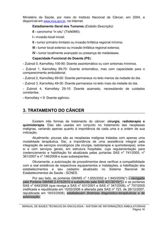 Ministério da Saúde, por meio do Instituto Nacional de Câncer, em 2004, e
disponível em www.inca.gov.br, na Internet.
      Estadiamento Geral dos Tumores (Estádio Descrição):
      0 - carcinoma “in situ” (TisN0M0);
      I - invasão local inicial;
      II - tumor primário limitado ou invasão linfática regional mínima;
      III - tumor local extenso ou invasão linfática regional extensa;
      IV - tumor localmente avançado ou presença de metástases.
      Capacidade Funcional do Doente (PS):
- Zubrod 0, Karnofsky 100-90: Doente assintomático ou com sintomas mínimos.
- Zubrod 1, Karnofsky 89-70: Doente sintomático, mas com capacidade para o
comparecimento ambulatorial.
- Zubrod 2, Karnofsky 69-50: Doente permanece no leito menos da metade do dia.
- Zubrod 3, Karnofsky 49-30: Doente permanece no leito mais da metade do dia.
- Zubrod 4, Karnofsky 29-10: Doente acamado, necessitando de cuidados
constantes.
- Karnofsky < 9: Doente agônico.



3. TRATAMENTO DO CÂNCER

       Existem três formas de tratamento do câncer: cirurgia, radioterapia e
quimioterapia. Elas são usadas em conjunto no tratamento das neoplasias
malignas, variando apenas quanto à importância de cada uma e a ordem de sua
indicação.
       Atualmente, poucas são as neoplasias malignas tratadas com apenas uma
modalidade terapêutica. Daí, a importância de uma assistência integral pela
integração de serviços oncológicos (de cirurgia, radioterapia e quimioterapia), entre
si e com serviços gerais, em estrutura hospitalar, cuja regulamentação para
credenciamento e habilitação foi atualizada pelas portarias SAS no 741/2005, no
361/2007 e no 146/2008 e suas subseqüentes.
      Obviamente, a autorização de procedimentos deve verificar a compatibilidade
com a real existência de respectivos equipamentos e instalações, a habilitação dos
estabelecimentos e seu cadastro atualizado no Sistema Nacional de
Estabelecimentos de Saúde - SCNES.
        Por seu lado, as portarias GM/MS no 1.655/2002 e 1.945/2009(*) – revogada
pela Portaria GM/MS 2.415/2010 e substituída pela SAS 421/2010(*) - e as portarias
SAS no 649/2008 (que revoga a SAS no 431/2001 e SAS no 347/2008), no 757/2005
(retificada e republicada em 15/02/2006 e alterada pela SAS nº 723, de 28/12/2007,
republicada em 18/03/2008), estabelecem diretrizes diagnóstico-terapêuticas e de
autorização.

MANUAL DE BASES TÉCNICAS DA ONCOLOGIA - SISTEMA DE INFORMAÇÕES AMBULATORIAIS
                                                                    Página 16
 
