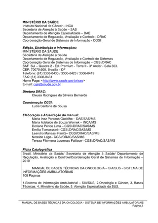 MINISTÉRIO DA SAÚDE
Instituto Nacional de Câncer - INCA
Secretaria de Atenção à Saúde – SAS
Departamento de Atenção Especializada – DAE
Departamento de Regulação, Avaliação e Controle - DRAC
Coordenação-Geral de Sistemas de Informação - CGSI

Edição, Distribuição e Informações:
MINISTÉRIO DA SAÚDE
Secretaria de Atenção à Saúde
Departamento de Regulação, Avaliação e Controle de Sistemas
Coordenação Geral de Sistemas de Informação – CGSI/DRAC
SAF Sul – Quadra 2 - Ed. Premium - Torre II - 3º Andar - Sala 303.
CEP: 70070.600, Brasília - DF
Telefone: (61) 3306-8433 / 3306-8423 / 3306-8419
FAX: (61) 3306-8431
Home Page: <http://www.saude.gov.br/sas>
E-mail: cgsi@saude.gov.br

Diretora DRAC:
      Cleusa Rodrigues da Silveira Bernardo

Coordenação CGSI:
     Luzia Santana de Sousa

Elaboração e Atualização do manual:
      Maria Inez Pordeus Gadelha – DAE/SAS/MS
      Maria Adelaide de Souza Wernek – INCA/MS
      Doriane Périco Lima – CGSI/DRAC/SAS/MS
      Emília Tomasssini– CGSI/DRAC/SAS/MS
      Leandro Manassi Panitz– CGSI/DRAC/SAS/MS
      Nereide Lago– CGSI/DRAC/SAS/MS
      Tereza Filomena Lourenzo Faillace– CGSI/DRAC/SAS/MS

Ficha Catalográfica
Brasil. Ministério da Saúde/ Secretaria de Atenção à Saúde/ Departamento de
Regulação, Avaliação e Controle/Coordenação Geral de Sistemas de Informação –
2010

      MANUAL DE BASES TÉCNICAS DA ONCOLOGIA – SIA/SUS - SISTEMA DE
INFORMAÇÕES AMBULATORIAIS
100 Páginas

1.Sistema de Informação Ambulatorial – SIA/SUS, 2.Oncologia e Câncer, 3. Bases
Técnicas. 4. Ministério da Saúde, 5. Atenção Especializada do SUS.




MANUAL DE BASES TÉCNICAS DA ONCOLOGIA - SISTEMA DE INFORMAÇÕES AMBULATORIAIS
                                                                     Página 2
 