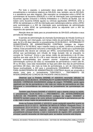 Por todo o exposto, o autorizador deve atentar não somente para os
procedimentos e normativos relativos ao SIA-SUS, mas, também, aos do SIH-SUS,
e a assistência que eles integram. São exemplos as correlações entre a APAC de
quimioterapia de leucemia (SIA/SUS) e a AIH de internação para quimioterapia de
leucemias agudas (inclusive o linfoma linfoblástico e o linfoma de Burkitt, que se
tratam como leucemia linfóide aguda) ou crônicas agudizadas (SIH/SUS); entre a
APAC de radioterapia e a AIH de internação para radioterapia externa; entre a APAC
para quimioterapia e a AIH de internação para quimioterapia de administração
contínua; e entre APAC de quimioterapia prévia ou adjuvante com a AIH do
respectivo ato operatório.
      Atenção deve ser dada para os procedimentos do SIH-SUS unificados e seus
períodos de internação:
        O período de administração da chamada Quimioterapia de Infusão Contínua é
de 24 horas/dia, sem interrupção, com tempo médio de permanência de 03 dias (ou
seja, de 02 a 06 dias) descrito no procedimentos 03.04.08.002-0 - INTERNAÇÃO P/
QUIMIOTERAPIA DE ADMINISTRAÇÃO CONTÍNUA (códigos de origem:
79.700.87.0 e 79.700.88.8), seja o doente criança ou adulto, conforme a prescrição
médica. Esse procedimento remunera a internação (AIH), sendo que a quimioterapia
propriamente dita deverá ser cobrada por APAC, concomitantemente. Vale então
afirmar que quimioterapia com infusão de longa duração não se enquadra no
conceito de "contínua". [Como o seu tempo médio de permanência é de 03 dias,
significa que este varia de 02 a 06 e esse intervalo de tempo é suficiente para as
possíveis eventualidades que possam ocorrer: suspensão antecipada da
administração contínua (02 dias) ou necessidade de permanência a maior (até 04,
05 ou 06 dias). Caso esta necessidade se faça para além dos dias de permanência
permitidos (06 dias), não mais se trata de quimioterapia, e, sim de intercorrência.
Nessa eventualidade, a AIH para o procedimento 0304080020 - INTERNAÇÃO
PARA QUIMIOTERAPIA DE ADMINISTRAÇÃO CONTÍNUA deverá ser encerrada e
aberta uma para o procedimento 0304100013 - TRATAMENTO DE
INTERCORRÊNCIAS CLÍNICAS DE PACIENTE ONCOLÓGICO.]
       Observar que a Portaria SAS/MS nº 420/2010 recompõe atibutos no
procedimento 03.04.08.003-9 - INTERNAÇÃO P/ QUIMIOTERAPIA DE LEUCEMIAS
AGUDAS / CRÔNICAS AGUDIZADAS (código de origem: 79700896), sendo agora
registrado por dia de permanência e não mais por média de permanência em dias.
Pemanece a concomitância da cobrança de procedimento de quimioterapia em
APAC.
      Também pela Portaria SAS/MS nº 420/2010, seja o doente criança ou adulto,
o procedimento 03.04.10.001-3 - TRATAMENTO DE INTERCORRÊNCIAS
CLÍNICAS DE PACIENTE ONCOLÓGICO (códigos de origem: 85300837 e
85500879) também passa a ter como atributo complementar a permanencia por dia
e não mais o tempo médio de permanência em dias.
       Ainda na Portaria SAS/MS nº 420/2010, existe parágrafo específico quanto ao
procedimento 02.01.01.027-5 – BIÓPSIA DE MEDULA ÓSSEA: Parágrafo Único - O
procedimento 02.01.01.027-5 – Biópsia de medula óssea terá o instrumento de
registro AIH- procedimento especial, quando a internação ocorrer com um
procedimento principal diverso, e terá o instrumento de registro AIH- procedimento
principal, quando necessitar de internação para se realizar somente esta biópsia.


MANUAL DE BASES TÉCNICAS DA ONCOLOGIA - SISTEMA DE INFORMAÇÕES AMBULATORIAIS
                                                                    Página 22
 