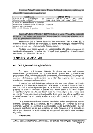 E, em seu Artigo 5º, essa mesma Portaria SAS ainda estabelece a alteração do
atributo CID nos seguintes procedimentos:

               Procedimento                                 CÓDIGO DA CID
03.04.02.016-8       Quimioterapias    do   Excluir C65, C66, C67.0, C67.1, C67.2, C67.3,
carcinoma de rim avançado.                  C67.4, C67.5, C67.6, C67.7, C67.8 e C67.9.
03.04.02.018-4 Quimioterapia do carcinoma
epidermóide /adenocarcinoma do colo ou      Incluir C54.1.
do corpo uterino avançado
03.04.08.007-1 Inibidor de osteólise        Incluir C80.


       Como a Portaria SAS/MS nº 420/2010 altera o nome (Artigo 2º) e descrição
(Artigo 3º) de muitos procedimentos, atentar para as diferenças pesquisando no
SIGTAP, já referido anteirormente.
      Ressalta-se que a ciência atualizada dos normativos (ver o Anexo VII) é
essencial para o exercício da autorização. As bases da autorização e ressarcimento
da quimioterapia e da radioterapia são dadas a seguir.
     Alerta-se que, neste Manual, os procedimentos não estão ordenados em
seqüência alfabética ou numérica, mas principalmente topográfica, em ordem mais
compatível com a utilizada na CID-10.

4. QUIMIOTERAPIA (QT)

4.1. Definições e Orientações Gerais

       É a forma de tratamento sistêmico do câncer que usa medicamentos
denominados genericamente de “quimioterápicos” (sejam eles quimioterápicos
propriamente ditos, hormonioterápicos, bioterápicos, imunoterápicos, alvoterápicos)
que são administrados continuamente ou a intervalos regulares, que variam de
acordo com os esquemas terapêuticos.
       A maioria dos quimioterápicos utilizados tem sua dose básica, para efeito
antiblástico, que deve ser ajustada para cada doente de acordo com sua superfície
corporal. Esta é obtida a partir do peso e da altura do doente (consultando tabela
própria) e é expressa em metro quadrado (m2). Assim, obtida a superfície corporal
do doente multiplica-se esta pela dose básica do quimioterápico e se obtém a dose
do doente. Porém, alguns quimioterápicos têm dose única, que não se modifica com
a superfície corporal do doente, e alguns outros são prescritos por Kg do peso
corporal.
       Os quimioterápicos de um esquema terapêutico podem ser aplicados por dia,
semana, quinzena, de 3/3 semanas, de 4/4 semanas, 5/5 semanas ou de 6/6
semanas. Quando se completa a administração do(s) quimioterápico(s) de um
esquema terapêutico, diz-se que se aplicou um ciclo. Portanto, a QT é aplicada em
ciclos que consistem na administração de um ou mais medicamentos a intervalos
regulares.
       1) Exemplos:

MANUAL DE BASES TÉCNICAS DA ONCOLOGIA - SISTEMA DE INFORMAÇÕES AMBULATORIAIS
                                                                    Página 25
 