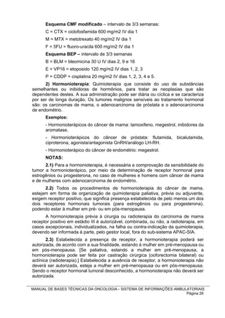 Esquema CMF modificado – intervalo de 3/3 semanas:
      C = CTX = ciclofosfamida 600 mg/m2 IV dia 1
      M = MTX = metotrexato 40 mg/m2 IV dia 1
      F = 5FU = fluoro-uracila 600 mg/m2 IV dia 1
      Esquema BEP – intervalo de 3/3 semanas
      B = BLM = bleomicina 30 U IV dias 2, 9 e 16
      E = VP16 = etoposido 120 mg/m2 IV dias 1, 2, 3
      P = CDDP = cisplatina 20 mg/m2 IV dias 1, 2, 3, 4 e 5.
      2) Hormonioterapia: Quimioterapia que consiste do uso de substâncias
semelhantes ou inibidoras de hormônios, para tratar as neoplasias que são
dependentes destes. A sua administração pode ser diária ou cíclica e se caracteriza
por ser de longa duração. Os tumores malignos sensíveis ao tratamento hormonal
são: os carcinomas de mama, o adenocarcinoma de próstata e o adenocarcinoma
de endométrio.
      Exemplos:
      - Hormonioterápicos do câncer de mama: tamoxifeno, megestrol, inibidores da
      aromatase.
      - Hormonioterápicos do câncer de próstata: flutamida, bicalutamida,
      ciproterona, agonista/antagonista GnRH/análogo LH-RH.
      - Hormonioterápico do câncer de endométrio: megestrol.
      NOTAS:
      2.1) Para a hormonioterapia, é necessária a comprovação da sensibilidade do
tumor a hormonioterápico, por meio da determinação de receptor hormonal para
estrogênios ou progesterona, no caso de mulheres e homens com câncer de mama
e de mulheres com adenocarcinoma de endométrio.
      2.2) Todos os procedimentos de hormonioterapia do câncer de mama,
estejam em forma de organização de quimioterapia paliativa, prévia ou adjuvante,
exigem receptor positivo, que significa presença estabelecida de pelo menos um dos
dois receptores hormonais tumorais (para estrogênios ou para progesterona),
podendo estar à mulher em pré- ou em pós-menopausa.
      A hormonioterapia prévia à cirurgia ou radioterapia do carcinoma de mama
receptor positivo em estádio III é autorizável, combinada, ou não, a radioterapia, em
casos excepcionais, individualizados, na falha ou contra-indicação da quimioterapia,
devendo ser informada à parte, pelo gestor local, fora do sub-sistema APAC-SIA.
       2.3) Estabelecida a presença de receptor, a hormonioterapia poderá ser
autorizada, de acordo com a sua finalidade, estando à mulher em pré-menopausa ou
em pós-menopausa. [Se paliativa, estando a mulher em pré-menopausa, a
hormonioterapia pode ser feita por castração cirúrgica (ooforectomia bilateral) ou
actínica (radioterapia).] Estabelecida a ausência de receptor, a hormonioterapia não
deverá ser autorizada, esteja a mulher em pré-menopausa ou em pós-menopausa.
Sendo o receptor hormonal tumoral desconhecido, a hormonioterapia não deverá ser
autorizada.

MANUAL DE BASES TÉCNICAS DA ONCOLOGIA - SISTEMA DE INFORMAÇÕES AMBULATORIAIS
                                                                    Página 26
 