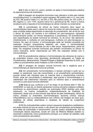 2.4) O dito no item 2.3, acima, também se aplica à hormonioterapia paliativa
do adenocarcinoma de endométrio.
      2.5) A dosagem de receptores hormonais mais utilizada é a feita pelo método
imunohistoquímico, e o resultado é assim expresso: RE positivo alto (+++), com mais
de 75%; RE positivo médio (++), de 25% a 75%; RE positivo baixo, de 10% a 25%; e
RE negativo (-), com <10%. Quanto menor for o percentual de RE, menor e menos
duradoura será a resposta à hormonioterapia do câncer mamário ou endometrial.
        2.6) A quimioterapia do câncer da mama masculina deve seguir as
recomendações dadas para o câncer de mama da mulher em pós-menopausa, caso
essa condição esteja especificada na descrição do procedimento. Isto se dá por que
o câncer de mama, em homens e em mulheres em pós-menopausa, apresenta
comportamento similar, em termos terapêuticos e prognósticos. Os procedimentos
sem especificação do estado hormonal do indivíduo, ou do tumor, são aplicáveis,
indistintamente, a mulheres em pré-menopausa, mulheres em pós-menopausa ou
homens. No caso do homem, a hormonioterapia pode ser também procedida por
castração cirúrgica (orquiectomia bilateral); por vezes, a hormonioterapia
medicamentosa é menos tolerada por ele e nele causa, freqüentemente, perda da
libido. Os receptores tumorais hormonais são também encontrados no câncer da
mama masculina, sendo responsáveis por 80% das respostas obtidas com a
hormonioterapia.
       2.7) Os procedimentos relativos à hormonioterapia dos cânceres de mama e
de endométrio tiveram suas descrições devidamente adequadas na Tabela de
Procedimentos, Medicamentos, Órteses/Próteses e Materiais Especiais do SUS, que
unifica os procedimentos antes múltiplos no SIA e SIH-SUS.
     2.8) A dosagem de receptor tumoral hormonal não é exigência para a
hormonioterapia do adenocarcinoma de próstata.
       2.9) Um procedimento hormonioterápico é sempre principal e pode ser ou
isolado ou seqüencial, mas não concomitante, a um procedimento quimioterápico,
quando ambos são indicados para os mesmos tipos e características tumorais.
Porém, pode ser concomitante à radioterapia, seja quando a hormonioterapia e a
radioterapia são tratamentos indicados para os mesmos tipos e características
tumorais ou para tipos tumorais diferentes.
        2.10) Note-se que, conforme o § 4º do Artigo 10 da Portaria SAS nº 346, de
23/06/2008, no caso de um doente apresentar tumores primários malignos múltiplos,
sincrônicos ou assincrônicos, poderão ser autorizadas APAC distintas para cada
tratamento, na mesma competência, independentemente da finalidade do
tratamento, desde que um dos tumores seja câncer de pele (radioterapia); câncer de
mama, próstata ou endométrio (hormonioterapia); leucemia crônica; doença
linfoproliferativa rara ou mieloproliferativa rara; linfoma não Hodgkin de baixo grau;
neoplasia de células plasmáticas e neoplasia de células de Langerhans
(histiocitose).
      2.11) Os corticosteróides podem compor esquemas terapêuticos antiblásticos,
em doses maiores do que as usuais, e não devem ser considerados quimioterápicos,
para efeito de autorização e ressarcimento, quando usados isoladamente, fora da
composição desses esquemas, exceto em caso de Mieloma Múltiplo (isolado ou
associado a talidomida, como procedimento principal, ou a inibidor de osteólise, este
como procedimento secundário).

MANUAL DE BASES TÉCNICAS DA ONCOLOGIA - SISTEMA DE INFORMAÇÕES AMBULATORIAIS
                                                                    Página 27
 