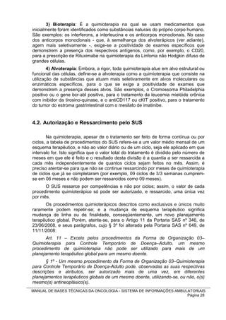 3) Bioterapia: É a quimioterapia na qual se usam medicamentos que
inicialmente foram identificados como substâncias naturais do próprio corpo humano.
São exemplos: os interferons, a interleucina e os anticorpos monoclonais. No caso
dos anticorpos monoclonais - que, à semelhança dos alvoterápicos (ver adiante),
agem mais seletivamente -, exige-se a positividade de exames específicos que
demonstrem a presença dos respectivos antígenos, como, por exemplo, o CD20,
para a prescrição de Rituximabe na quimioterapia do Linfoma não Hodgkin difuso de
grandes células.
        4) Alvoterapia: Embora, a rigor, toda quimioterapia atue em alvo estrutural ou
funcional das células, define-se a alvoterapia como a quimioterapia que consiste na
utilização de substâncias que atuam mais seletivamente em alvos moleculares ou
enzimáticos específicos, para o que se exige a positividade de exames que
demonstrem a presença desses alvos. São exemplos, o Cromossoma Philadelphia
positivo ou o gene bcr-abl positivo, para o tratamento da leucemia mielóide crônica
com inibidor da tirosino-quinase, e o antiCD117 ou cKIT positivo, para o tratamento
do tumor do estroma gastrintestinal com o mesilato de imatinibe.


4.2. Autorização e Ressarcimento pelo SUS

        Na quimioterapia, apesar de o tratamento ser feito de forma contínua ou por
ciclos, a tabela de procedimentos do SUS refere-se a um valor médio mensal de um
esquema terapêutico, e não ao valor diário ou de um ciclo, seja ele aplicado em que
intervalo for. Isto significa que o valor total do tratamento é dividido pelo número de
meses em que ele é feito e o resultado desta divisão é a quantia a ser ressarcida a
cada mês independentemente de quantos ciclos sejam feitos no mês. Assim, é
preciso atentar-se para que não se continue ressarcindo por meses de quimioterapia
de ciclos que já se completaram (por exemplo, 09 ciclos de 3/3 semanas cumprem-
se em 06 meses e não podem ser ressarcidos como 09 meses).
      O SUS ressarce por competências e não por ciclos; assim, o valor de cada
procedimento quimioterápico só pode ser autorizado, e ressarcido, uma única vez
por mês.
      Os procedimentos quimioterápicos descritos como exclusivos e únicos muito
raramente podem repetir-se; e a mudança de esquema terapêutico significa
mudança de linha ou de finalidade, conseqüentemente, um novo planejamento
terapêutico global. Porém, atente-se, para o Artigo 11 da Portaria SAS nº 346, de
23/06/2008, e seus parágrafos, cujo § 3º foi alterado pela Portaria SAS nº 649, de
11/11/2008:
       Art. 11 – Exceto pelos procedimentos da Forma de Organização 03–
Quimioterapia para Controle Temporário de Doença–Adulto, um mesmo
procedimento de quimioterapia não pode ser utilizado para mais de um
planejamento terapêutico global para um mesmo doente.
       § 1º - Um mesmo procedimento da Forma de Organização 03–Quimioterapia
para Controle Temporário de Doença-Adulto pode, observadas as suas respectivas
descrições e atributos, ser autorizado mais de uma vez, em diferentes
planejamentos terapêuticos globais de um mesmo doente, utilizando-se, ou não, o(s)
mesmo(s) antineoplásico(s).
MANUAL DE BASES TÉCNICAS DA ONCOLOGIA - SISTEMA DE INFORMAÇÕES AMBULATORIAIS
                                                                    Página 28
 