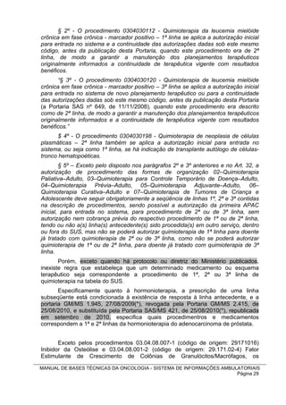 § 2º - O procedimento 0304030112 - Quimioterapia da leucemia mielóide
crônica em fase crônica - marcador positivo – 1ª linha se aplica a autorização inicial
para entrada no sistema e a continuidade das autorizações dadas sob este mesmo
código, antes da publicação desta Portaria, quando este procedimento era de 2ª
linha, de modo a garantir a manutenção dos planejamentos terapêuticos
originalmente informados a continuidade de terapêutica vigente com resultados
benéficos.
       “§ 3º - O procedimento 0304030120 - Quimioterapia de leucemia mielóide
crônica em fase crônica - marcador positivo – 3ª linha se aplica a autorização inicial
para entrada no sistema de novo planejamento terapêutico ou para a continuidade
das autorizações dadas sob este mesmo código, antes da publicação desta Portaria
(a Portaria SAS nº 649, de 11/11/2008), quando este procedimento era descrito
como de 2ª linha, de modo a garantir a manutenção dos planejamentos terapêuticos
originalmente informados e a continuidade de terapêutica vigente com resultados
benéficos.”
       $ 4º - O procedimento 0304030198 - Quimioterapia de neoplasia de células
plasmáticas – 2ª linha também se aplica a autorização inicial para entrada no
sistema, ou seja como 1ª linha, se há indicação de transplante autólogo de células-
tronco hematopoéticas.
        § 5º – Exceto pelo disposto nos parágrafos 2º e 3º anteriores e no Art. 32, a
autorização de procedimento das formas de organização 02–Quimioterapia
Paliativa–Adulto, 03–Quimioterapia para Controle Temporário de Doença–Adulto,
04–Quimioterapia Prévia–Adulto, 05–Quimioterapia Adjuvante–Adulto, 06–
Quimioterapia Curativa–Adulto e 07–Quimioterapia de Tumores de Criança e
Adolescente deve seguir obrigatoriamente a seqüência de linhas 1ª, 2ª e 3ª contidas
na descrição de procedimentos, sendo possível a autorização da primeira APAC
inicial, para entrada no sistema, para procedimento de 2ª ou de 3ª linha, sem
autorização nem cobrança prévia do respectivo procedimento de 1ª ou de 2ª linha,
tendo ou não a(s) linha(s) antecedente(s) sido procedida(s) em outro serviço, dentro
ou fora do SUS, mas não se poderá autorizar quimioterapia de 1ª linha para doente
já tratado com quimioterapia de 2ª ou de 3ª linha, como não se poderá autorizar
quimioterapia de 1ª ou de 2ª linha, para doente já tratado com quimioterapia de 3ª
linha.
       Porém, exceto quando há protocolo ou diretriz do Ministério publicados,
inexiste regra que estabeleça que um determinado medicamento ou esquema
terapêutico seja correspondente a procedimento de 1ª, 2ª ou 3ª linha de
quimioterapia na tabela do SUS.
       Especificamente quanto à hormonioterapia, a prescrição de uma linha
subseqüente está condicionada à existência de resposta à linha antecedente, e a
portaria GM/MS 1.945, 27/08/2009(*), revogada pela Portaria GM/MS 2.415, de
25/08/2010, e substituída pela Portaria SAS/MS 421, de 25/08/2010(*), republicada
em setembro de 2010, especifica quais procedimentros e medicamentos
correspondem a 1ª e 2ª linhas da hormonioterapia do adenocarcinoma de próstata.


       Exceto pelos procedimentos 03.04.08.007-1 (código de origem: 29171016)
Inibidor da Osteólise e 03.04.08.001-2 (código de origem: 29.171.02-4) Fator
Estimulante de Crescimento de Colônias de Granulócitos/Macrófagos, os

MANUAL DE BASES TÉCNICAS DA ONCOLOGIA - SISTEMA DE INFORMAÇÕES AMBULATORIAIS
                                                                    Página 29
 