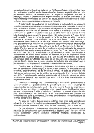procedimentos quimioterápicos da tabela do SUS não referem medicamentos, mas,
sim, indicações terapêuticas de tipos e situações tumorais especificadas em cada
procedimento descrito e independentes de esquema terapêutico utilizado. A
prescrição médica é prerrogativa e responsabilidade do médico assistente e os
medicamentos padronizados, da unidade de saúde, cabendo-lhes codificar e cobrar
conforme as normas expressas na portarias e manuais.
        A autorização para cobrança de quimioterapia é independente do esquema
terapêutico utilizado, desde que adequadamente indicado, e é possível a entrada de
uma cobrança no sistema por procedimento de segunda linha, sem cobrança prévia
do respectivo procedimento de primeira linha, sendo a autorização para isso uma
prerrogativa do gestor local, sabendo-se que se retira do doente a chance de uma
linha terapêutica, caso ele venha a necessitar e não tenha recebido a 1ª linha, dentro
ou fora do SUS. Mas a quebra da seqüência de linhas deve ser vista como uma
exceção e somente uma avaliação especializada isenta poderá atestar a
consistência técnico-científica da indicação. Porém não deverá haver autorização
para procedimento já utilizado em planejamento terapêutico anterior, exceto pelos
procedimentos do sub-grupo Quimioterapia de Controle Temporário de Doença –
Adulto. [Porém, quando se trate de procedimento de quimioterapia da Leucemia
Mielóide Crônica, atente-se para as alíneas b e c, do Art. 7o da Portaria SAS nº 649,
de 11/11/2008: b - A autorização dos procedimentos acima relacionados é
independente de doses diárias menores ou maiores do que as respectivas doses
preconizadas no Anexo desta portaria; e c - Um mesmo procedimento dos acima
relacionados pode ser utilizado para mais de um planejamento terapêutico para um
mesmo doente, desde que o novo esquema terapêutico seja compatível com o
procedimento e corresponda ao preconizado no Anexo desta Portaria.]
       Considera-se de 1ª linha a quimioterapia inicialmente aplicável a um doente
com um determinado tumor maligno, e as de 2ª e de 3ª linhas, as indicadas para se
seguirem, respectivamente, às de 1ª e de 2ª linhas, em caso de progressão (na
vigência da quimioterapia) ou de recidiva do tumor (doente já previamente tratado
com QT). A quimioterapia paliativa, quando não há limite de número de ciclos
tecnicamente definidos, tem mudança de linha, ou é suspensa, na existência de
progressão tumoral.
       O motivo de cobrança “2.6 – Permanência por mudança de procedimento” é
aplicável também aos procedimentos de quimioterapia, sendo que a mudança de
procedimentos de quimioterapia, dentro de uma mesma forma de organização,
pode-se dar nas seguintes circunstâncias: entre procedimentos de diferentes linhas;
entre procedimentos de finalidade paliativa do carcinoma de mama (de quimioterapia
para hormonioterapia, ou vice-versa) e do adenocarcinoma de próstata (de
hormonioterapia para quimioterapia); e entre procedimentos de quimioterapia de
controle temporário de doença.
        No caso de recidiva tumoral dentro de 02 ou mais anos após quimioterapia
adjuvante, o(s) mesmo(s) medicamento(s) poderá(ão) ser de novo utilizado(s), com
finalidade paliativa, respeitando-se o limite máximo de dose(s), quando for o caso.
       Os procedimentos quimioterápicos são excludentes entre si, exceto nos casos
previstos de concomitância com procedimento(s) especial (ais) e no caso de um
doente apresentar tumores primários malignos múltiplos, sincrônicos ou
assincrônicos.


MANUAL DE BASES TÉCNICAS DA ONCOLOGIA - SISTEMA DE INFORMAÇÕES AMBULATORIAIS
                                                                    Página 30
 