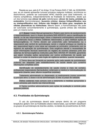 Repete-se que, pelo § 4º do Artigo 10 da Portaria SAS nº 346, de 23/06/2008,
que, se um doente apresentar tumores primários malignos múltiplos, sincrônicos ou
assincrônicos, poderão ser autorizadas APAC distintas para cada tratamento, na
mesma competência, independentemente da finalidade do tratamento, desde que
um dos tumores seja câncer de pele (radioterapia); câncer de mama, próstata ou
endométrio (hormonioterapia); leucemia crônica; doença linfoproliferativa rara
ou mieloproliferativa rara; linfoma não Hodgkin de baixo grau; neoplasia de
células plasmáticas ou histiocitose. Mesmo assim, a hormonioterapia não pode
ser autorizada concomitantemente à quimioterapia, quando ambas são indicadas
para um mesmo tumor.
       g) O Anexo I deste Manual apresenta o Roteiro para termo de esclarecimento
e responsabilidade, que é o Anexo da portaria SAS 420/2010, para a cientificação do
doente, ou de seu responsável legal, sobre o tratamento antineoplásico administrado
e os potenciais riscos e efeitos colaterais relacionados, e para viabilizar ações de
farmacovigilância. O Termo deverá ser preenchido pelo farmacêutico ou o
responsável pela central de quimioterapia, sendo o original entregue ao doente ou
seu responsável legal e uma cópia ser anexada ao prontuário, juntamente com os
registros de aplicação da quimioterapia. Esta exigência atende a necessidade de
suprir informações técnicas essenciais ao registro de eventos adversos junto aos
sistemas de farmacovigilância instituídos pela RDC ANVISA Nº 04/2009, garantindo
que sejam tomadas ações apropriadas por outros profissionais de saúde que
venham a cuidar do doente e pelo órgão de vigilância sanitária, quando necessário.
      O Termo deve ser fornecido ao paciente após cada sessão de quimioterapia,
podendo ser adaptado pelo estabelecimento de saúde desde que contenha
informações completas sobre:
       Identificação do estabelecimento de saúde (nome e meio de contato),
profissionais responsáveis (farmacêutico, enfermeiro e médico) e individualização do
tratamento (doente, peso, altura e superfície corpórea).
       Tratamento administrado ou dispensado: a) medicamento (nome comercial);
b) princípio ativo; c) dose e via de administração; d) lote; e) prazo de validade.
      Efeitos colaterais mais comuns com o tratamento e medidas apropriadas a
serem adotadas pelo doente nas intercorrências.
      O Termo contribui adicionalmente para ações de avaliação e controle pelos
gestores públicos.


4.3. Finalidades da Quimioterapia

      O uso da quimioterapia deverá estar sempre dentro de um programa
terapêutico global e tem as finalidades abaixo relacionadas, que também classificam
os grupos de quimioterapia de doentes adultos, na tabela de procedimentos do SUS:


   4.3.1. Quimioterapia Paliativa



MANUAL DE BASES TÉCNICAS DA ONCOLOGIA - SISTEMA DE INFORMAÇÕES AMBULATORIAIS
                                                                    Página 31
 