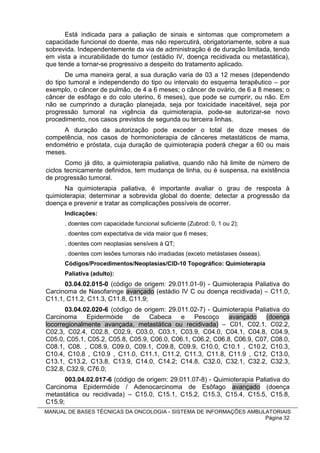 Está indicada para a paliação de sinais e sintomas que comprometem a
capacidade funcional do doente, mas não repercutirá, obrigatoriamente, sobre a sua
sobrevida. Independentemente da via de administração é de duração limitada, tendo
em vista a incurabilidade do tumor (estádio IV, doença recidivada ou metastática),
que tende a tornar-se progressivo a despeito do tratamento aplicado.
       De uma maneira geral, a sua duração varia de 03 a 12 meses (dependendo
do tipo tumoral e independendo do tipo ou intervalo do esquema terapêutico – por
exemplo, o câncer de pulmão, de 4 a 6 meses; o câncer de ovário, de 6 a 8 meses; o
câncer de esôfago e do colo uterino, 6 meses), que pode se cumprir, ou não. Em
não se cumprindo a duração planejada, seja por toxicidade inaceitável, seja por
progressão tumoral na vigência da quimioterapia, pode-se autorizar-se novo
procedimento, nos casos previstos de segunda ou terceira linhas.
     A duração da autorização pode exceder o total de doze meses de
competência, nos casos de hormonioterapia de cânceres metastáticos de mama,
endométrio e próstata, cuja duração de quimioterapia poderá chegar a 60 ou mais
meses.
       Como já dito, a quimioterapia paliativa, quando não há limite de número de
ciclos tecnicamente definidos, tem mudança de linha, ou é suspensa, na existência
de progressão tumoral.
      Na quimioterapia paliativa, é importante avaliar o grau de resposta à
quimioterapia; determinar a sobrevida global do doente; detectar a progressão da
doença e prevenir e tratar as complicações possíveis de ocorrer.
      Indicações:
      . doentes com capacidade funcional suficiente (Zubrod: 0, 1 ou 2);
      . doentes com expectativa de vida maior que 6 meses;
      . doentes com neoplasias sensíveis à QT;
      . doentes com lesões tumorais não irradiadas (exceto metástases ósseas).
      Códigos/Procedimentos/Neoplasias/CID-10 Topográfico: Quimioterapia
      Paliativa (adulto):
      03.04.02.015-0 (código de origem: 29.011.01-9) - Quimioterapia Paliativa do
Carcinoma de Nasofaringe avançado (estádio IV C ou doença recidivada) – C11.0,
C11.1, C11.2, C11.3, C11.8, C11.9;
       03.04.02.020-6 (código de origem: 29.011.02-7) - Quimioterapia Paliativa do
Carcinoma     Epidermóide de Cabeca e Pescoço                avançado (doença
locorregionalmente avançada, metastática ou recidivada) – C01, C02.1, C02.2,
C02.3, C02.4, C02.8, C02.9, C03.0, C03.1, C03.9, C04.0, C04.1, C04.8, C04.9,
C05.0, C05.1, C05.2, C05.8, C05.9, C06.0, C06.1, C06.2, C06.8, C06.9, C07, C08.0,
C08.1, C08. , C08.9, C09.0, C09.1, C09.8, C09.9, C10.0, C10.1 , C10.2, C10.3,
C10.4, C10.8 , C10.9 , C11.0, C11.1, C11.2, C11.3, C11.8, C11.9 , C12, C13.0,
C13.1, C13.2, C13.8, C13.9, C14.0, C14.2; C14.8, C32.0, C32.1, C32.2, C32.3,
C32.8, C32.9, C76.0;
       003.04.02.017-6 (código de origem: 29.011.07-8) - Quimioterapia Paliativa do
Carcinoma Epidermóide / Adenocarcinoma de Esôfago avançado (doença
metastática ou recidivada) – C15.0, C15.1, C15.2, C15.3, C15.4, C15.5, C15.8,
C15.9;
MANUAL DE BASES TÉCNICAS DA ONCOLOGIA - SISTEMA DE INFORMAÇÕES AMBULATORIAIS
                                                                    Página 32
 