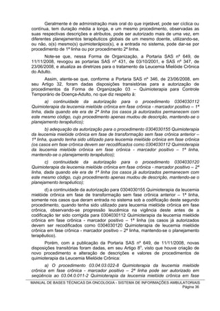 Geralmente é de administração mais oral do que injetável, pode ser cíclica ou
contínua, tem duração média a longa, e um mesmo procedimento, observadas as
suas respectivas descrições e atributos, pode ser autorizado mais de uma vez, em
diferentes planejamentos terapêuticos globais de um mesmo doente, utilizando-se,
ou não, o(s) mesmo(s) quimioterápico(s), e a entrada no sistema, pode dar-se por
procedimento de 1ª linha ou por procedimento 2ª linha.
      Note-se que, nessa Forma de Organização, a Portaria SAS nº 649, de
11/11/2008, revogou as portarias SAS nº 431, de 03/10/2001, e SAS nº 347, de
23/06/2008, e atualiza as diretrizes para o tratamento da Leucemia Mielóide Crônica
do Adulto.
      Assim, atente-se que, conforme a Portaria SAS nº 346, de 23/06/2008, em
seu Artigo 32, foram dadas disposições transistórias para a autorização de
procedimentos da Forma de Organização 03 – Quimioterapia para Controle
Temporário de Doença-Adulto, no que diz respeito à:
       a) continuidade da autorização para o procedimento 0304030112
Quimioterapia da leucemia mielóide crônica em fase crônica - marcador positivo – 1ª
linha, dada quando ele era de 2ª linha (os casos já autorizados permanecem com
este mesmo código, cujo procedimento apenas mudou de descrição, mantendo-se o
planejamento terapêutico);
       b) adequação da autorização para o procedimento 0304030155 Quimioterapia
da leucemia mielóide crônica em fase de transformação sem fase crônica anterior –
1ª linha, quando tenha sido utilizado para leucemia mielóide crônica em fase crônica
(os casos em fase crônica devem ser recodificados como 0304030112 Quimioterapia
da leucemia mielóide crônica em fase crônica - marcador positivo – 1ª linha,
mantendo-se o planejamento terapêutico);
       c) continuidade da autorização para o procedimento 0304030120
Quimioterapia da leucemia mielóide crônica em fase crônica - marcador positivo – 2ª
linha, dada quando ele era de 1ª linha (os casos já autorizados permanecem com
este mesmo código, cujo procedimento apenas mudou de descrição, mantendo-se o
planejamento terapêutico);
       d) a continuidade da autorização para 0304030155 Quimioterapia da leucemia
mielóide crônica em fase de transformação sem fase crônica anterior – 1ª linha,
somente nos casos que deram entrada no sistema sob a codificação deste segundo
procedimento, quando tenha sido utilizado para leucemia mielóide crônica em fase
crônica, observando-se progressão leucêmica na vigência deste antes de a
codificação ter sido corrigida para 0304030112 Quimioterapia da leucemia mielóide
crônica em fase crônica - marcador positivo – 1ª linha (os casos já autorizados
devem ser recodificados como 0304030120 Quimioterapia de leucemia mielóide
crônica em fase crônica - marcador positivo – 2ª linha, mantendo-se o planejamento
terapêutico).
      Porém, com a publicação da Portaria SAS nº 649, de 11/11/2008, novas
disposições transitórias foram dadas, em seu Artigo 8o, visto que houve criação de
novo procedimento e alteração de descrições e valores de procedimentos de
quimioterapia da Leucemia Mielóide Crônica:
       a) O procedimento 03.04.03.022-8 Quimioterapia da leucemia mielóide
crônica em fase crônica - marcador positivo – 2ª linha pode ser autorizado em
seqüência ao 03.04.0.011-2 Quimioterapia da leucemia mielóide crônica em fase
MANUAL DE BASES TÉCNICAS DA ONCOLOGIA - SISTEMA DE INFORMAÇÕES AMBULATORIAIS
                                                                    Página 36
 