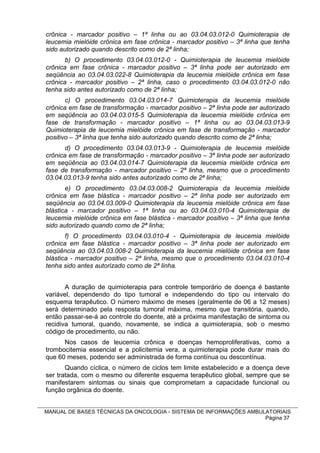 crônica - marcador positivo – 1ª linha ou ao 03.04.03.012-0 Quimioterapia de
leucemia mielóide crônica em fase crônica - marcador positivo – 3ª linha que tenha
sido autorizado quando descrito como de 2ª linha;
       b) O procedimento 03.04.03.012-0 - Quimioterapia de leucemia mielóide
crônica em fase crônica - marcador positivo – 3ª linha pode ser autorizado em
seqüência ao 03.04.03.022-8 Quimioterapia da leucemia mielóide crônica em fase
crônica - marcador positivo – 2ª linha, caso o procedimento 03.04.03.012-0 não
tenha sido antes autorizado como de 2ª linha;
       c) O procedimento 03.04.03.014-7 Quimioterapia da leucemia mielóide
crônica em fase de transformação - marcador positivo – 2ª linha pode ser autorizado
em seqüência ao 03.04.03.015-5 Quimioterapia da leucemia mielóide crônica em
fase de transformação - marcador positivo – 1ª linha ou ao 03.04.03.013-9
Quimioterapia de leucemia mielóide crônica em fase de transformação - marcador
positivo – 3ª linha que tenha sido autorizado quando descrito como de 2ª linha;
       d) O procedimento 03.04.03.013-9 - Quimioterapia de leucemia mielóide
crônica em fase de transformação - marcador positivo – 3ª linha pode ser autorizado
em seqüência ao 03.04.03.014-7 Quimioterapia da leucemia mielóide crônica em
fase de transformação - marcador positivo – 2ª linha, mesmo que o procedimento
03.04.03.013-9 tenha sido antes autorizado como de 2ª linha;
       e) O procedimento 03.04.03.008-2 Quimioterapia da leucemia mielóide
crônica em fase blástica - marcador positivo – 2ª linha pode ser autorizado em
seqüência ao 03.04.03.009-0 Quimioterapia da leucemia mielóide crônica em fase
blástica - marcador positivo – 1ª linha ou ao 03.04.03.010-4 Quimioterapia de
leucemia mielóide crônica em fase blástica - marcador positivo – 3ª linha que tenha
sido autorizado quando como de 2ª linha;
       f) O procedimento 03.04.03.010-4 - Quimioterapia de leucemia mielóide
crônica em fase blástica - marcador positivo – 3ª linha pode ser autorizado em
seqüência ao 03.04.03.008-2 Quimioterapia da leucemia mielóide crônica em fase
blástica - marcador positivo – 2ª linha, mesmo que o procedimento 03.04.03.010-4
tenha sido antes autorizado como de 2ª linha.


       A duração de quimioterapia para controle temporário de doença é bastante
variável, dependendo do tipo tumoral e independendo do tipo ou intervalo do
esquema terapêutico. O número máximo de meses (geralmente de 06 a 12 meses)
será determinado pela resposta tumoral máxima, mesmo que transitória, quando,
então passar-se-á ao controle do doente, até a próxima manifestação de sintoma ou
recidiva tumoral, quando, novamente, se indica a quimioterapia, sob o mesmo
código de procedimento, ou não.
      Nos casos de leucemia crônica e doenças hemoproliferativas, como a
trombocitemia essencial e a policitemia vera, a quimioterapia pode durar mais do
que 60 meses, podendo ser administrada de forma contínua ou descontínua.
       Quando cíclica, o número de ciclos tem limite estabelecido e a doença deve
ser tratada, com o mesmo ou diferente esquema terapêutico global, sempre que se
manifestarem sintomas ou sinais que comprometam a capacidade funcional ou
função orgânica do doente.


MANUAL DE BASES TÉCNICAS DA ONCOLOGIA - SISTEMA DE INFORMAÇÕES AMBULATORIAIS
                                                                    Página 37
 