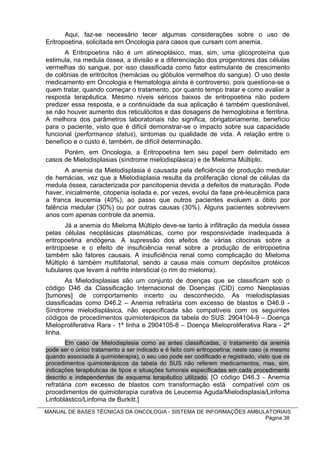 Aqui, faz-se necessário tecer algumas considerações sobre o uso de
Eritropoetina, solicitada em Oncologia para casos que cursam com anemia.
       A Eritropoetina não é um atineoplásico, mas, sim, uma glicoproteína que
estimula, na medula óssea, a divisão e a diferenciação dos progenitores das células
vermelhas do sangue, por isso classificada como fator estimulante de crescimento
de colônias de eritrócitos (hemácias ou glóbulos vermelhos do sangue). O uso deste
medicamento em Oncologia e Hematologia ainda é controverso, pois questiona-se a
quem tratar, quando começar o tratamento, por quanto tempo tratar e como avaliar a
resposta terapêutica. Mesmo níveis séricos baixos de eritropoetina não podem
predizer essa resposta, e a continuidade da sua aplicação é também questionável,
se não houver aumento dos reticulócitos e das dosagens de hemoglobina e ferritina.
A melhora dos parâmetros laboratoriais não significa, obrigatoriamente, benefício
para o paciente, visto que é difícil demonstrar-se o impacto sobre sua capacidade
funcional (performance status), sintomas ou qualidade de vida. A relação entre o
benefício e o custo é, também, de difícil determinação.
      Porém, em Oncologia, a Eritropoetina tem seu papel bem delimitado em
casos de Mielodisplasias (síndrome mielodisplásica) e de Mieloma Múltiplo.
       A anemia da Mielodisplasia é causada pela deficiência de produção medular
de hemácias, vez que a Mielodisplasia resulta da proliferação clonal de células da
medula óssea, caracterizada por pancitopenia devida a defeitos de maturação. Pode
haver, inicialmente, citopenia isolada e, por vezes, evolui da fase pré-leucêmica para
a franca leucemia (40%), ao passo que outros pacientes evoluem a óbito por
falência medular (30%) ou por outras causas (30%). Alguns pacientes sobrevivem
anos com apenas controle da anemia.
       Já a anemia do Mieloma Múltiplo deve-se tanto à infiltração da medula óssea
pelas células neoplásicas plasmáticas, como por responsividade inadequada à
eritropoetina endógena. A supressão dos efeitos de várias citocinas sobre a
eritropoese e o efeito de insuficiência renal sobre a produção de eritropoetina
também são fatores causais. A insuficiência renal como complicação do Mieloma
Múltiplo é também multifatorial, sendo a causa mais comum depósitos protéicos
tubulares que levam à nefrite intersticial (o rim do mieloma).
        As Mielodisplasias são um conjunto de doenças que se classificam sob o
código D46 da Classificação Internacional de Doenças (CID) como Neoplasias
[tumores] de comportamento incerto ou desconhecido. As mielodisplasias
classificadas como D46.2 – Anemia refratária com excesso de blastos e D46.9 -
Síndrome mielodisplásica, não especificada são compatíveis com os seguintes
códigos de procedimentos quimioterápicos da tabela do SUS: 2904104-9 – Doença
Mieloproliferativa Rara - 1ª linha e 2904105-8 – Doença Mieloproliferativa Rara - 2ª
linha.
       Em caso de Mielodisplasia como as antes classificadas, o tratamento da anemia
pode ser o único tratamento a ser indicado e é feito com eritropoetina; neste caso (e mesmo
quando associada à quimioterapia), o seu uso pode ser codificado e registrado, visto que os
procedimentos quimioterápicos da tabela do SUS não referem medicamentos, mas, sim,
indicações terapêuticas de tipos e situações tumorais especificadas em cada procedimento
descrito e independentes de esquema terapêutico utilizado. [O código D46.3 - Anemia
refratária com excesso de blastos com transformação está compatível com os
procedimentos de quimioterapia curativa de Leucemia Aguda/Mielodisplasia/Linfoma
Linfoblástico/Linfoma de Burkitt.]
MANUAL DE BASES TÉCNICAS DA ONCOLOGIA - SISTEMA DE INFORMAÇÕES AMBULATORIAIS
                                                                    Página 38
 