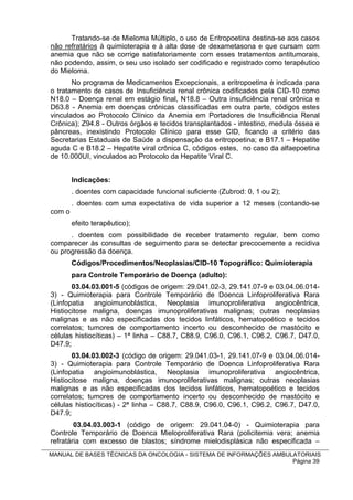 Tratando-se de Mieloma Múltiplo, o uso de Eritropoetina destina-se aos casos
não refratários à quimioterapia e à alta dose de dexametasona e que cursam com
anemia que não se corrige satisfatoriamente com esses tratamentos antitumorais,
não podendo, assim, o seu uso isolado ser codificado e registrado como terapêutico
do Mieloma.
       No programa de Medicamentos Excepcionais, a eritropoetina é indicada para
o tratamento de casos de Insuficiência renal crônica codificados pela CID-10 como
N18.0 – Doença renal em estágio final, N18.8 – Outra insuficiência renal crônica e
D63.8 - Anemia em doenças crônicas classificadas em outra parte, códigos estes
vinculados ao Protocolo Clínico da Anemia em Portadores de Insuficiência Renal
Crônica); Z94.8 - Outros órgãos e tecidos transplantados - intestino, medula óssea e
pâncreas, inexistindo Protocolo Clínico para esse CID, ficando a critério das
Secretarias Estaduais de Saúde a dispensação da eritropoetina; e B17.1 – Hepatite
aguda C e B18.2 – Hepatite viral crônica C, códigos estes, no caso da alfaepoetina
de 10.000UI, vinculados ao Protocolo da Hepatite Viral C.


        Indicações:
        . doentes com capacidade funcional suficiente (Zubrod: 0, 1 ou 2);
        . doentes com uma expectativa de vida superior a 12 meses (contando-se
com o
        efeito terapêutico);
      . doentes com possibilidade de receber tratamento regular, bem como
comparecer às consultas de seguimento para se detectar precocemente a recidiva
ou progressão da doença.
        Códigos/Procedimentos/Neoplasias/CID-10 Topográfico: Quimioterapia
        para Controle Temporário de Doença (adulto):
       03.04.03.001-5 (códigos de origem: 29.041.02-3, 29.141.07-9 e 03.04.06.014-
3) - Quimioterapia para Controle Temporário de Doenca Linfoproliferativa Rara
(Linfopatia angioimunoblástica, Neoplasia imunoproliferativa angiocêntrica,
Histiocitose maligna, doenças imunoproliferativas malignas; outras neoplasias
malignas e as não especificadas dos tecidos linfáticos, hematopoético e tecidos
correlatos; tumores de comportamento incerto ou desconhecido de mastócito e
células histiocíticas) – 1ª linha – C88.7, C88.9, C96.0, C96.1, C96.2, C96.7, D47.0,
D47.9;
       03.04.03.002-3 (código de origem: 29.041.03-1, 29.141.07-9 e 03.04.06.014-
3) - Quimioterapia para Controle Temporário de Doenca Linfoproliferativa Rara
(Linfopatia angioimunoblástica, Neoplasia imunoproliferativa angiocêntrica,
Histiocitose maligna, doenças imunoproliferativas malignas; outras neoplasias
malignas e as não especificadas dos tecidos linfáticos, hematopoético e tecidos
correlatos; tumores de comportamento incerto ou desconhecido de mastócito e
células histiocíticas) - 2ª linha – C88.7, C88.9, C96.0, C96.1, C96.2, C96.7, D47.0,
D47.9;
        03.04.03.003-1 (código de origem: 29.041.04-0) - Quimioterapia para
Controle Temporário de Doenca Mieloproliferativa Rara (policitemia vera; anemia
refratária com excesso de blastos; síndrome mielodisplásica não especificada –
MANUAL DE BASES TÉCNICAS DA ONCOLOGIA - SISTEMA DE INFORMAÇÕES AMBULATORIAIS
                                                                    Página 39
 