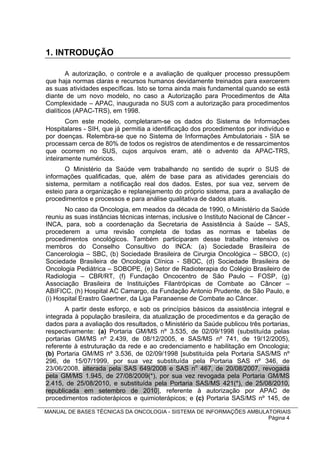 1. INTRODUÇÃO

        A autorização, o controle e a avaliação de qualquer processo pressupõem
que haja normas claras e recursos humanos devidamente treinados para exercerem
as suas atividades específicas. Isto se torna ainda mais fundamental quando se está
diante de um novo modelo, no caso a Autorização para Procedimentos de Alta
Complexidade – APAC, inaugurada no SUS com a autorização para procedimentos
dialíticos (APAC-TRS), em 1998.
       Com este modelo, completaram-se os dados do Sistema de Informações
Hospitalares - SIH, que já permitia a identificação dos procedimentos por indivíduo e
por doenças. Relembra-se que no Sistema de Informações Ambulatoriais - SIA se
processam cerca de 80% de todos os registros de atendimentos e de ressarcimentos
que ocorrem no SUS, cujos arquivos eram, até o advento da APAC-TRS,
inteiramente numéricos.
       O Ministério da Saúde vem trabalhando no sentido de suprir o SUS             de
informações qualificadas, que, além de base para as atividades gerenciais           do
sistema, permitam a notificação real dos dados. Estes, por sua vez, servem          de
esteio para a organização e replanejamento do próprio sistema, para a avaliação     de
procedimentos e processos e para análise qualitativa de dados atuais.
       No caso da Oncologia, em meados da década de 1990, o Ministério da Saúde
reuniu as suas instâncias técnicas internas, inclusive o Instituto Nacional de Câncer -
INCA, para, sob a coordenação da Secretaria de Assistência à Saúde – SAS,
procederem a uma revisão completa de todas as normas e tabelas de
procedimentos oncológicos. Também participaram desse trabalho intensivo os
membros do Conselho Consultivo do INCA: (a) Sociedade Brasileira de
Cancerologia – SBC, (b) Sociedade Brasileira de Cirurgia Oncológica – SBCO, (c)
Sociedade Brasileira de Oncologia Clínica - SBOC, (d) Sociedade Brasileira de
Oncologia Pediátrica – SOBOPE, (e) Setor de Radioterapia do Colégio Brasileiro de
Radiologia – CBR/RT, (f) Fundação Oncocentro de São Paulo – FOSP, (g)
Associação Brasileira de Instituições Filantrópicas de Combate ao Câncer –
ABIFICC, (h) Hospital AC Camargo, da Fundação Antonio Prudente, de São Paulo, e
(i) Hospital Erastro Gaertner, da Liga Paranaense de Combate ao Câncer.
       A partir deste esforço, e sob os princípios básicos da assistência integral e
integrada à população brasileira, da atualização de procedimentos e da geração de
dados para a avaliação dos resultados, o Ministério da Saúde publicou três portarias,
respectivamente: (a) Portaria GM/MS nº 3.535, de 02/09/1998 (substituída pelas
portarias GM/MS nº 2.439, de 08/12/2005, e SAS/MS nº 741, de 19/12/2005),
referente à estruturação da rede e ao credenciamento e habilitação em Oncologia;
(b) Portaria GM/MS nº 3.536, de 02/09/1998 [substituída pela Portaria SAS/MS nº
296, de 15/07/1999, por sua vez substituída pela Portaria SAS nº 346, de
23/06/2008, alterada pela SAS 649/2008 e SAS no 467, de 20/08/2007, revogada
pela GM/MS 1.945, de 27/08/2009(*), por sua vez revogada pela Portaria GM/MS
2.415, de 25/08/2010, e substituída pela Portaria SAS/MS 421(*), de 25/08/2010,
republicada em setembro de 2010], referente à autorização por APAC de
procedimentos radioterápicos e quimioterápicos; e (c) Portaria SAS/MS nº 145, de

MANUAL DE BASES TÉCNICAS DA ONCOLOGIA - SISTEMA DE INFORMAÇÕES AMBULATORIAIS
                                                                     Página 4
 