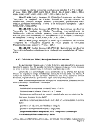 doença maciça ou extensa e sintomas constitucionais; estádios III e IV e recidiva) -
2ª linha - C820, C821, C827, C829, C83.0 , C83.1 , C84.0 ,C84.1, C84.2 , C84.3,
C84,4, C84.5, C85.7, C85.9, C88.3, C88.7, C88.9, D47.0 , D47.9;
      03.04.03.018-0 (código de origem: 29.071.08-9) - Quimioterapia para Controle
Temporário de Neoplasia de Células Plasmáticas (macroglobulinemia de
Waldenström, mieloma múltiplo, leucemia plasmocitária, plasmocitoma extra-
medular, gamopatia monoclonal) - 1ª linha – Sem indicação de transplante – C88.0,
C90.0, C90.1, C90.2, D47.2;
       03.04.03.019-8 (código de origem: 29.071.09-7) - Quimioterapia para Controle
Temporário de Neoplasia de Células Plasmáticas (macroglobulinemia de
Waldenström, mieloma múltiplo, leucemia plasmocitária, plasmocitoma extra-
medular, gamopatia monoclonal) – 2ª linha [Resistência (2ª linha) ou com indicação
de transplante (1ª linha)] – C88.0, C90.0, C90.1, C90.2, D47.2.
      03.04.03.021-0 (código de origem: 29.071.07-0) - Quimioterapia para Controle
Temporário da Tricoleucemia (leucemia de células pilosas ou cabeludas).
Procedimento único e exclusivo - 1ª linha – C91.4;
       03.04.03.020-1 (código de origem: 29.071.06-2) - Quimioterapia para Controle
Temporário da Tricoleucemia (leucemia de células pilosas ou cabeludas) - 2ª linha –
C91.4;


   4.3.3. Quimioterapia Prévia, Neoadjuvante ou Citorredutora.

       É a quimioterapia indicada para a redução de tumores loco-regionalmente avançados
(geralmente estádios II ou III), que são, no momento, irressecáveis ou não. Tem a finalidade
de tornar os tumores ressecáveis ou de melhorar o prognóstico do doente.
        Geralmente é de administração venosa (raramente oral ou arterial), tem duração
limitada e é seguida por cirurgia ou radioterapia após curto intervalo (entre 15 a 30 dias). A
duração do tratamento é de 03 a 06 meses, determinada pelo tipo ou localização tumoral,
toxicidade, resposta objetiva à quimioterapia e pelo plano terapêutico proposto.
      Nota: Nos casos especificados na descrição dos procedimentos, pode ser autorizada
como quimioterapia concomitante à radioterapia.
       Indicações:
       . doentes com boa capacidade funcional (Zubrod = 0 ou 1);
       . doentes com expectativa de vida superior a 12 meses;
       . doentes com possibilidade de ser operado (caso indicado) no prazo máximo de 3 a
       4 semanas depois do término da QT;
       . garantia da radioterapia (caso indicada) dentro de 3 a 4 semanas depois do término
       da QT;
       . garantia da QT adjuvante, se indicada (ver a seguir);
       . garantia do acompanhamento regular, a longo prazo.
       Códigos/Procedimentos/Neoplasias/CID-10 Topográfico: Quimioterapia
       Prévia (neoadjuvante/citorredutora) – adulto

MANUAL DE BASES TÉCNICAS DA ONCOLOGIA - SISTEMA DE INFORMAÇÕES AMBULATORIAIS
                                                                    Página 42
 