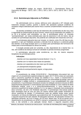 03.04.04.007-0 (código de origem: 29.091.05-5) – Quimioterapia Prévia do
Carcinoma de Bexiga - C67.0, C67.1, C67.2, C67.3, C67.4, C67.5, C67.6, C67.7, C67.8,
C67.9.



   4.3.4. Quimioterapia Adjuvante ou Profilática

       De administração oral ou venosa, define-se como adjuvante a QT indicada após
tratamento cirúrgico curativo, quando o doente não apresenta qualquer evidência de
neoplasia maligna detectável pelo exame físico e exames complementares indicados para o
caso.
        Os doentes candidatos a este tipo de tratamento são considerados de alto risco, face
à capacidade de disseminação de seus tumores, mesmo que já ressecados (em estádio I, II
ou III) e já tenham sido submetidos, ou não, à quimioterapia prévia. (A chamada
“quimioprevenção”, por vezes solicitada para caso de carcinoma in situ de mama, não se
constitui em quimioterapia adjuvante, não podendo ser codificada nem ressarcida como tal.)
       A quimioterapia adjuvante deve ser iniciada, no máximo, entre 30 a 60 dias do pós-
operatório, e tem por finalidade aumentar o intervalo livre de doença e a sobrevida global
dos doentes. É de longa duração (de 6 a 12 meses para quimioterapia não hormonal e 60
meses para a hormonioterapia do câncer de mama).
       A duração prevista pode ser cumprida, ou não, dependendo de o doente ficar, ou
não, sem evidência de doença tumoral em atividade no período de tempo programado.
       A quimioterapia adjuvante pode constituir-se, ou não, do mesmo esquema
terapêutico da quimioterapia prévia.
       Indicações:
       . doentes com boa capacidade funcional (Zubrod = 0 ou 1);
       . doentes com no máximo dois meses de operados;
       . doentes com expectativa de vida maior que 24 meses;
       . um planejamento terapêutico global;
       . garantia do acompanhamento regular, a longo prazo.
       Nota:
       O procedimento de código 03.04.05.001-6 - Quimioterapia intra-vesical tem sua
origem em um procedimento especial (código de origem: 29.171.04-0) e deve ser autorizado
para o carcinoma superficial de bexiga nos estádios 0 ou I. Assim, é imprescindível a
descrição histopatológica do grau de invasão tumoral, em profundidade da bexiga, para que
se caracterize o estágio tumoral e, conseqüentemente, a sua compatibilidade com esse
procedimento. A quimioterapia intravesical consiste de instilação semanal (inclusive do BCG
especificamente preparado e comercializado para essa finalidade ou outro material de efeito
localmente irritante, como o é a doxorrubicina/adriamicina); e, como reserva-se ao
carcinoma superficial de bexiga (estádios 0 e I) e se segue à ressecção trans-endoscópica
do(s) tumor(es), ela tem uma finalidade adjuvante. A quimioterapia intra-vesical pode-se
fazer necessária mais de uma vez para um mesmo doente (pelo caráter recidivante do
câncer superficial de bexiga). O procedimento pode ser repetido tantas vezes quanto
necessário, em blocos de tratamento, que poderá levar até 16 semanas (04 meses). Porém,
o seguinte esquema tem sido utilizado: 06 aplicações semanais; 06 aplicações mensais e 03
aplicações semanais, de 6 em 6 meses, por 02 anos. Nesse caso, há de se pensar que o
ressarcimento do procedimento em APAC é mensal e corresponde ao tratamento como um
todo, e não somente a uma aplicação mensal. Assim, o segundo esquema antes
MANUAL DE BASES TÉCNICAS DA ONCOLOGIA - SISTEMA DE INFORMAÇÕES AMBULATORIAIS
                                                                    Página 44
 