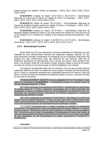 receptor positivo em estádio II Clínico ou Patológico – C50.0, C50.1, C50.2, C50.3, C50.4,
C50.5, C50.6;
       03.04.05.006-7 (códigos de origem: 29.121.04-3 e 29.121.05-1) - Quimioterapia
Adjuvante do Carcinoma de Mama em estádio III Clínico ou Patológico – C50.0, C50.1,
C50.2, C50.3, C50.4, C50.5, C50.6, C50.8, C50.9;
       03.04.05.011-3 (código de origem: 29.121.06-0) – Hormonioterapia Adjuvante do
Carcinoma de Mama receptor positivo em estádio III Clínico ou Patológico – C50.0, C50.1,
C50.2, C50.3, C50.4, C50.5, C50.6, C50.8, C50.9;
       03.04.05.020-2 (código de origem: 29.101.08-5) – Quimioterapia Adjuvante de
Neoplasia Maligna Epitelial de Ovário ou da Tuba Uterina (em estádio IA ou IB com grau G3
ou G4/ estádio IC ou II / estádio III ou estádio IV sem doença residual pós-operatória) – C56,
C57.0;
       03.04.05.001-6 (códigos de origem: H.20.001.01-0 e 29.171.04-0) - Quimioterapia
Intra-Vesical – C67.0, C67.1, C67.2, C67.3, C67.4, C67.5, C67.6, C67.7.

   4.3.5. Quimioterapia Curativa

        Assim define-se a QT que representa a principal modalidade do tratamento que tem
finalidade de curar definitivamente doentes com neoplasias malignas, podendo, ou não,
estar associada à cirurgia e radioterapia. As neoplasias que se enquadram neste grupo são
aquelas que, pelo conhecimento atual, são passíveis de cura definitiva. Este tipo de
tratamento, geralmente de administração oral e venosa (em alguns casos também intra-
tecal), é de duração média (03 a 08 meses) a longa, podendo chegar a cerca de 36 meses,
em casos de criança com leucemia aguda ou linfoma linfoblástico, por exemplo.
        A duração da quimioterapia pode não ser cumprida, uma vez que se pode observar
suspensão definitiva por falha do tratamento (o que obriga à mudança de linha terapêutica,
se for o caso) ou suspensão temporária por complicação decorrente do mesmo (o que não
altera o número de meses do planejamento terapêutico global, mas sim o intervalo de tempo
em que eles se cumprirão).
      A Portaria SAS/MS nº 420/2010, em seus parágrafos 5º, 6º e 7º do Artigo 7º, exara
quanto ao procedimento 03.04.06.022-4 – Quimioterapia Curativa do Linfoma Difuso de
Grandes Grandes Células B – 1ª linha:
         § 5º - Para a autorização do procedimento 03.04.06.022-4 – Quimioterapia de Linfoma Difuso
de Grandes Células B – 1ª linha, o diagnóstico histopatológico tem de estar comprovado pela
apresentação do laudo do respectivo exame de imuno-histoquímica ou citometria de fluxo, com
positividade dos marcadores celulares especificados nas Diretrizes Diagnósticas e Terapêuticas
estabelecidas pelo Ministério da Saúde.
        § 6º - Para a autorização do procedimento 03.04.06.022-4 – Quimioterapia de Linfoma não
Hodgkin Difuso de Grandes Células B – 1ª Linha, não deve existir, para o mesmo doente, APAC
anterior para procedimento quimioterápico de Linfoma não Hodgkin, de Leucemia Linfocítica Crônica
ou de outra hemopatia maligna ou de comportamento incerto se benigno ou maligno.
               § 7º - O parâmetro para o controle e avaliação da utilização do procedimento
03.04.06.022-4 – Quimioterapia de Linfoma não Hodgkin Difuso de Grandes Células B – 1ª Linha é o
percentual máximo – determinado a partir de dados publicados e da análise do banco de dados do
SUS – de 30% da soma de todos os procedimentos de quimioterapia de Linfoma não Hodgkin de
baixo grau (procedimentos de códigos 03.04.03.016-3 e 03.04.03.017-1) e de Linfoma não Hodgkin
de grau intermediário ou alto (procedimentos de códigos 03.04.06.011-9, 03.04.06.12-7 e
03.04.06.013-5).


       Indicações:

MANUAL DE BASES TÉCNICAS DA ONCOLOGIA - SISTEMA DE INFORMAÇÕES AMBULATORIAIS
                                                                    Página 46
 