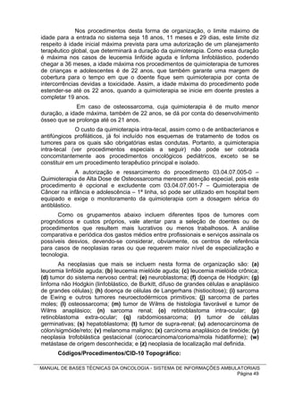 Nos procedimentos desta forma de organização, o limite máximo de
idade para a entrada no sistema seja 18 anos, 11 meses e 29 dias, este limite diz
respeito à idade inicial máxima prevista para uma autorização de um planejamento
terapêutico global, que determinará a duração da quimioterapia. Como essa duração
é máxima nos casos de leucemia linfóide aguda e linfoma linfoblástico, podendo
chegar a 36 meses, a idade máxima nos procedimentos de quimioterapia de tumores
de crianças e adolescentes é de 22 anos, que também garante uma margem de
cobertura para o tempo em que o doente fique sem quimioterapia por conta de
intercorrências devidas a toxicidade. Assim, a idade máxima do procedimento pode
estender-se até os 22 anos, quando a quimioterapia se inicie em doente prestes a
completar 19 anos.
              Em caso de osteossarcoma, cuja quimioterapia é de muito menor
duração, a idade máxima, também de 22 anos, se dá por conta do desenvolvimento
ósseo que se prolonga até os 21 anos.
              O custo da quimioterapia intra-tecal, assim como o de antibacterianos e
antifúngicos profiláticos, já foi incluído nos esquemas de tratamento de todos os
tumores para os quais são obrigatórias estas condutas. Portanto, a quimioterapia
intra-tecal (ver procedimentos especiais a seguir) não pode ser cobrada
concomitantemente aos procedimentos oncológicos pediátricos, exceto se se
constituir em um procedimento terapêutico principal e isolado.
              A autorização e ressarcimento do procedimento 03.04.07.005-0 –
Quimioterapia de Alta Dose de Osteossarcoma merecem atenção especial, pois este
procedimento é opcional e excludente com 03.04.07.001-7 – Quimioterapia de
Câncer na infância e adolescência – 1ª linha, só pode ser utilizado em hospital bem
equipado e exige o monitoramento da quimioterapia com a dosagem sérica do
antiblástico.
       Como os grupamentos abaixo incluem diferentes tipos de tumores com
prognósticos e custos próprios, vale atentar para a seleção de doentes ou de
procedimentos que resultem mais lucrativos ou menos trabalhosos. A análise
comparativa e periódica dos gastos médios entre profissionais e serviços assinala os
possíveis desvios, devendo-se considerar, obviamente, os centros de referência
para casos de neoplasias raras ou que requerem maior nível de especialização e
tecnologia.
       As neoplasias que mais se incluem nesta forma de organização são: (a)
leucemia linfóide aguda; (b) leucemia mielóide aguda; (c) leucemia mielóide crônica;
(d) tumor do sistema nervoso central; (e) neuroblastoma; (f) doença de Hodgkin; (g)
linfoma não Hodgkin (linfoblástico, de Burkitt, difuso de grandes células e anaplásico
de grandes células); (h) doença de células de Langerhans (histiocitose); (i) sarcoma
de Ewing e outros tumores neuroectodérmicos primitivos; (j) sarcoma de partes
moles; (l) osteossarcoma; (m) tumor de Wilms de histologia favorável e tumor de
Wilms anaplásico; (n) sarcoma renal; (o) retinoblastoma intra-ocular; (p)
retinoblastoma extra-ocular; (q) rabdomiossarcoma; (r) tumor de células
germinativas; (s) hepatoblastoma; (t) tumor de supra-renal; (u) adenocarcinoma de
cólon/sigmóide/reto; (v) melanoma maligno; (x) carcinoma anaplásico de tireóide; (y)
neoplasia trofoblástica gestacional (coriocarcinoma/corioma/mola hidatiforme); (w)
metástase de origem desconhecida; e (z) neoplasia de localização mal definida.
      Códigos/Procedimentos/CID-10 Topográfico:

MANUAL DE BASES TÉCNICAS DA ONCOLOGIA - SISTEMA DE INFORMAÇÕES AMBULATORIAIS
                                                                    Página 49
 