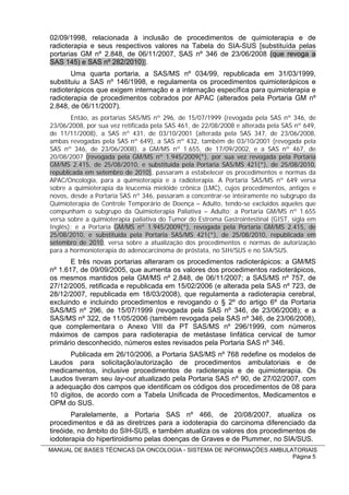 02/09/1998, relacionada à inclusão de procedimentos de quimioterapia e de
radioterapia e seus respectivos valores na Tabela do SIA-SUS [substituída pelas
portarias GM nº 2.848, de 06/11/2007, SAS nº 346 de 23/06/2008 (que revoga a
SAS 145) e SAS nº 282/2010)].
       Uma quarta portaria, a SAS/MS nº 034/99, republicada em 31/03/1999,
substituiu a SAS nº 146/1998, e regulamenta os procedimentos quimioterápicos e
radioterápicos que exigem internação e a internação específica para quimioterapia e
radioterapia de procedimentos cobrados por APAC (alterados pela Portaria GM nº
2.848, de 06/11/2007).
       Então, as portarias SAS/MS nº 296, de 15/07/1999 (revogada pela SAS nº 346, de
23/06/2008, por sua vez retificada pela SAS 461, de 22/08/2008 e alterada pela SAS nº 649,
de 11/11/2008), a SAS nº 431, de 03/10/2001 (alterada pela SAS 347, de 23/06/2008,
ambas revogadas pela SAS nº 649), a SAS nº 432, também de 03/10/2001 (revogada pela
SAS nº 346, de 23/06/2008), a GM/MS nº 1.655, de 17/09/2002, e a SAS nº 467, de
20/08/2007 (revogada pela GM/MS nº 1.945/2009(*), por sua vez revogada pela Portaria
GM/MS 2.415, de 25/08/2010, e substituída pela Portaria SAS/MS 421(*), de 25/08/2010,
republicada em setembro de 2010), passaram a estabelecer os procedimentos e normas da
APAC/Oncologia, para a quimioterapia e a radioterapia. A Portaria SAS/MS nº 649 versa
sobre a quimioterapia da leucemia mielóide crônica (LMC), cujos procedimentos, antigos e
novos, desde a Portaria SAS nº 346, passaram a concentrar-se inteiramente no subgrupo da
Quimioterapia de Controle Temporário de Doença – Adulto, tendo-se excluídos aqueles que
compunham o subgrupo da Quimioterapia Paliativa – Adulto; a Portaria GM/MS nº 1.655
versa sobre a quimioterapia paliativa do Tumor do Estroma Gastrointestinal (GIST, sigla em
Inglês); e a Portaria GM/MS nº 1.945/2009(*), revogada pela Portaria GM/MS 2.415, de
25/08/2010, e substituída pela Portaria SAS/MS 421(*), de 25/08/2010, republicada em
setembro de 2010, versa sobre a atualização dos procedimentos e normas de autorização
para a hormonioterapia do adenocarcinoma de próstata, no SIH/SUS e no SIA/SUS.
       E três novas portarias alteraram os procedimentos radioterápicos: a GM/MS
nº 1.617, de 09/09/2005, que aumenta os valores dos procedimentos radioterápicos,
os mesmos mantidos pela GM/MS nº 2.848, de 06/11/2007; a SAS/MS nº 757, de
27/12/2005, retificada e republicada em 15/02/2006 (e alterada pela SAS nº 723, de
28/12/2007, republicada em 18/03/2008), que regulamenta a radioterapia cerebral,
excluindo e incluindo procedimentos e revogando o § 2º do artigo 6º da Portaria
SAS/MS nº 296, de 15/07/1999 (revogada pela SAS nº 346, de 23/06/2008); e a
SAS/MS nº 322, de 11/05/2006 (também revogada pela SAS nº 346, de 23/06/2008),
que complementara o Anexo VIII da PT SAS/MS nº 296/1999, com números
máximos de campos para radioterapia de metástase linfática cervical de tumor
primário desconhecido, números estes revisados pela Portaria SAS nº 346.
      Publicada em 26/10/2006, a Portaria SAS/MS nº 768 redefine os modelos de
Laudos para solicitação/autorização de procedimentos ambulatoriais e de
medicamentos, inclusive procedimentos de radioterapia e de quimioterapia. Os
Laudos tiveram seu lay-out atualizado pela Portaria SAS nº 90, de 27/02/2007, com
a adequação dos campos que identificam os códigos dos procedimentos de 08 para
10 dígitos, de acordo com a Tabela Unificada de Procedimentos, Medicamentos e
OPM do SUS.
       Paralelamente, a Portaria SAS nº 466, de 20/08/2007, atualiza os
procedimentos e dá as diretrizes para a iodoterapia do carcinoma diferenciado da
tireóide, no âmbito do SIH-SUS, e também atualiza os valores dos procedimentos de
iodoterapia do hipertiroidismo pelas doenças de Graves e de Plummer, no SIA/SUS.
MANUAL DE BASES TÉCNICAS DA ONCOLOGIA - SISTEMA DE INFORMAÇÕES AMBULATORIAIS
                                                                     Página 5
 