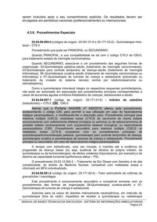 serem incluídos após o seu consentimento explícito. Os resultados devem ser
divulgados em periódicos nacionais (preferencialmente) ou internacionais.


   4.3.8. Procedimentos Especiais

        03.04.08.005-5 (códigos de origem: 20.001.01-0 e 29.171.03-2) - Quimioterapia intra-
tecal – C79.3
       Procedimento que pode ser PRINCIPAL ou SECUNDÁRIO.
        Quando PRINCIPAL, a sua compatibilidade se dá com o código C79.3 da CID-0,
para tratamento isolado de meningite carcinomatosa.
        Quando SECUNDÁRIO, associa-se a um procedimento das seguintes formas de
organização: 02-Quimioterapia paliativa–adulto (tratamento de meningite carcinomatosa),
03-Quimioterapia para controle temporário de doença–adulto (tratamento de meningite
linfomatosa), 06–Quimioterapia curativa–adulto (tratamento de meningite carcinomatosa ou
linfomatosa) e 07–Quimioterapia de tumores de criança e adolescente (prevenção ou
tratamento da invasão do sistema nervoso central por rabdomiossarcoma ou
retinoblastoma).
       Como a quimioterapia intra-tecal integra os respectivos esquemas quimioterápicos,
não pode ser autorizado em associação aos procedimentos principais correspondentes a
casos de leucemias agudas e linfoma linfoblástico de crianças, adolescentes e adulto.
        03.04.08.007-1 (código de      origem:   29.171.01-6)   -   Inibidor   da   osteólise
(bisfosfonato) – C79.5, C80, C90.0.
       Atentar que a Portaria SAS/MS nº 420/2010 alterou este procedimento,
acrescentando o código C80, para permitir a sua utilização em caso de hipercalcemia
maligna paraneoplásica, e modificando-lhe a descrição para: Procedimento principal para
mieloma múltiplo (C90.0); metástase óssea (C75.9) de carcinoma de mama tratado
exclusivamente com ooforectomia bilateral (cirúrgica ou actínica) ou de adenocarcinoma de
próstata tratado exclusivamente com orquiectomia bilateral (cirúrgica); ou hipercalcemia
paraneoplásica (C80). Procedimento secundário para mieloma múltiplo (C90.0) ou
metástase óssea (C79.5) compatível com os procedimentos principais de
quimioterapia/hormonioterapia paliativa, quimioterapia para controle temporário de doença,
quimioterapia curativa e quimioterapia de tumores de criança e adolescente. Procedimento
principal ou secundário, em caso de hipercalcemia maligna paraneoplásica.
        A terapia com bisfosfonato, uma vez iniciada, é mantida até a evidência de
progressão da doença óssea (ou seja, ausência de eficácia do próprio inibidor, da
quimioterapia ou da hormonioterapia), de efeitos colaterais (hipocalcemia, por exemplo) e de
declínio da capacidade funcional (perfomance status – PS).
       O procedimento 03.03.12.005-3 – Tratamento da Dor Óssea com Samário é de alta
complexidade, do âmbito da Medicina Nuclear, compatível com metástase óssea e
informado em BPA individualizado.
       03.04.08.001-2 (código de origem: 29.171.02-4) - Fator estimulante de colônias de
granulócitos / macrófagos
       Este procedimento é exclusivamente secundário e compatível somente com os
procedimentos das formas de organização 06-Quimioterapia curativa-adulto e 07-
Quimioterapia de tumores de criança e adolescente.
       Autorizar para os casos de doentes intensamente neutropênicos, em intervalo de
quimioterapia (fora do nadir), impedidos de receber a quimioterapia ou radioterapia
MANUAL DE BASES TÉCNICAS DA ONCOLOGIA - SISTEMA DE INFORMAÇÕES AMBULATORIAIS
                                                                    Página 53
 