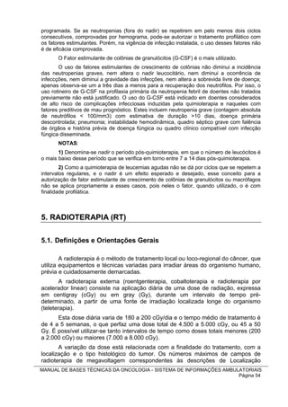 programada. Se as neutropenias (fora do nadir) se repetirem em pelo menos dois ciclos
consecutivos, comprovadas por hemograma, pode-se autorizar o tratamento profilático com
os fatores estimulantes. Porém, na vigência de infecção instalada, o uso desses fatores não
é de eficácia comprovada.
       O Fator estimulante de colônias de granulócitos (G-CSF) é o mais utilizado.
       O uso de fatores estimulantes de crescimento de colônias não diminui a incidência
das neutropenias graves, nem altera o nadir leucocitário, nem diminui a ocorrência de
infeccções, nem diminui a gravidade das infecções, nem altera a sobrevida livre de doença;
apenas observa-se um a três dias a menos para a recuperação dos neutrófilos. Por isso, o
uso rotineiro de G-CSF na profilaxia primária da neutropenia febril de doentes não tratados
previamente não está justificado. O uso do G-CSF está indicado em doentes considerados
de alto risco de complicações infecciosas induzidas pela quimioterapia e naqueles com
fatores preditivos de mau prognóstico. Estes incluem neutropenia grave (contagem absoluta
de neutrófilos < 100/mm3) com estimativa de duração >10 dias, doença primária
descontrolada; pneumonia; instabilidade hemodinâmica, quadro séptico grave com falência
de órgãos e história prévia de doença fúngica ou quadro clínico compatível com infecção
fúngica disseminada.
       NOTAS:
       1) Denomina-se nadir o período pós-quimioterapia, em que o número de leucócitos é
o mais baixo desse período que se verifica em torno entre 7 a 14 dias pós-quimioterapia.
        2) Como a quimioterapia de leucemias agudas não se dá por ciclos que se repetem a
intervalos regulares, e o nadir é um efeito esperado e desejado, esse conceito para a
autorização de fator estimulante de crescimento de colônias de granulócitos ou macrófagos
não se aplica propriamente a esses casos, pois neles o fator, quando utilizado, o é com
finalidade profilática.



5. RADIOTERAPIA (RT)

5.1. Definições e Orientações Gerais

        A radioterapia é o método de tratamento local ou loco-regional do câncer, que
utiliza equipamentos e técnicas variadas para irradiar áreas do organismo humano,
prévia e cuidadosamente demarcadas.
        A radioterapia externa (roentgenterapia, cobaltoterapia e radioterapia por
acelerador linear) consiste na aplicação diária de uma dose de radiação, expressa
em centigray (cGy) ou em gray (Gy), durante um intervalo de tempo pré-
determinado, a partir de uma fonte de irradiação localizada longe do organismo
(teleterapia).
      Esta dose diária varia de 180 a 200 cGy/dia e o tempo médio de tratamento é
de 4 a 5 semanas, o que perfaz uma dose total de 4.500 a 5.000 cGy, ou 45 a 50
Gy. É possível utilizar-se tanto intervalos de tempo como doses totais menores (200
a 2.000 cGy) ou maiores (7.000 a 8.000 cGy).
       A variação da dose está relacionada com a finalidade do tratamento, com a
localização e o tipo histológico do tumor. Os números máximos de campos de
radioterapia de megavoltagem correspondentes às descrições de Localização
MANUAL DE BASES TÉCNICAS DA ONCOLOGIA - SISTEMA DE INFORMAÇÕES AMBULATORIAIS
                                                                    Página 54
 