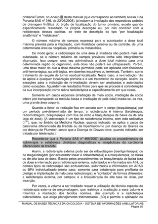 primária/Tumor, no Anexo III deste manual (que corresponde ao também Anexo II da
Portaria SAS nº 346, de 23/06/2008), já incluem a irradiação das respectivas cadeias
de drenagem linfática do órgão de localização do tumor primário, exceto quando
especificamente ressaltado na própria descrição ou, por não condizer com a
radioterapia dessas cadeias, se trate de descrição do tipo “por localização
anatômica” e “metástase”.
      O número máximo de campos expressa para o autorizador a dose total
máxima prevista para a irradiação, com finalidade curativa ou de controle, de uma
determinada área ou neoplasia, primária ou metastática.
       De modo geral, a radioterapia de uma área já irradiada não poderá mais ser
autorizada, se o número máximo de campos previstos tenha sido integralmente
alcançado. Isso porque, uma vez administrada a dose total máxima para uma
determinada região do organismo, esta dose não poderá ser ultrapassada. Porém,
uma dose maior do que a dose máxima permitida pode ser aplicada com finalidade
anti-hemorrágica, ou anti-álgica, em doentes incuráveis ou terminais. Também, como
tratamento de resgate de tumor residual localizado. Neste caso, a re-irradiação não
se aplica a qualquer localização primária e é um tratamento de exceção. Assim, as
exceções para a indicação de re-irradiação devem ser analisadas e autorizadas
como exceções. Aguardam-se resultados finais para que se proceda à consideração
da sua incorporação como rotina radioterápica e especificamente em que casos.
        Somente em casos especiais (irradiação de meio corpo, irradiação de corpo
inteiro pré-transplante de medula óssea e irradiação de pele total) irradia-se, de vez,
uma grande área corporal.
        Quando a fonte de radiação fica em contato com o corpo (braquiterapia) por
um período pré-determinado de tempo, a radioterapia é interna (betaterapia,
radiomoldagem, braquiterapia com fios de irídio e braquiterapia de baixa ou de alta
taxa de dose). [A iodoterapia é um tipo de radioterapia interna, com iodo radioativo
(I131), que, no âmbito da Medicina Nuclear, quando indicado, se aplica a casos de
carcinoma diferenciado da tireóide ou de hipertiroidismo por doença de Graves ou
por doença de Plummer, sendo que a Doença de Graves deve, quando indicado, ser
tratada por teleterapia.]
       Recorde-se que a Portaria SAS no 466/2007, atualiza os procedimentos de
iodoterapia e estabelece diretrizes diagnósticas e terapêuticas do carcinoma
diferenciado da tireóide.
       Assim, a radioterapia externa pode ser de ortovoltagem (roentgenterapia) ou
de megavoltagem (por acelerador linear e cobaltoterapia) e a braquiterapia, de baixa
ou de alta taxa de dose. Exceto pelos procedimentos de braquiterapia de baixa taxa
de dose e internação para radioterapia externa, autorizados e informados em AIH, os
demais tipos de radioterapia são ambulatoriais, autorizados e informados em APAC
ou BPA individualizado (neste caso, somente para betaterapia para profilaxia de
pterígio e implantação de halo para radiocirurgia), e “contados” de formas diferentes:
a radioterapia externa, por campos; e a braquiterapia de alta taxa de dose, por
inserção.
       Por vezes, o volume a ser irradiado requer a utilização de técnica especial de
radioterapia externa de megavoltagem, que restringe a irradiação a esse volume e
minimiza a irradiação dos tecidos normais. Um exemplo é a radioterapia
estereotática, que exige planejamento tridimensional (3D) e permite a aplicação de

MANUAL DE BASES TÉCNICAS DA ONCOLOGIA - SISTEMA DE INFORMAÇÕES AMBULATORIAIS
                                                                    Página 55
 