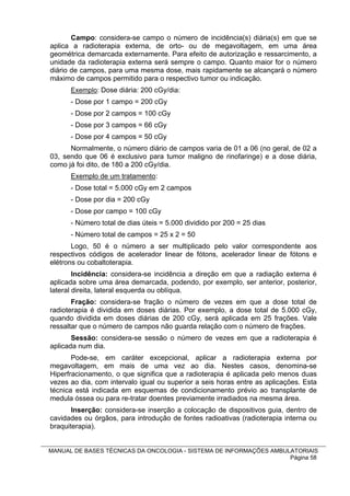 Campo: considera-se campo o número de incidência(s) diária(s) em que se
aplica a radioterapia externa, de orto- ou de megavoltagem, em uma área
geométrica demarcada externamente. Para efeito de autorização e ressarcimento, a
unidade da radioterapia externa será sempre o campo. Quanto maior for o número
diário de campos, para uma mesma dose, mais rapidamente se alcançará o número
máximo de campos permitido para o respectivo tumor ou indicação.
      Exemplo: Dose diária: 200 cGy/dia:
      - Dose por 1 campo = 200 cGy
      - Dose por 2 campos = 100 cGy
      - Dose por 3 campos = 66 cGy
      - Dose por 4 campos = 50 cGy
      Normalmente, o número diário de campos varia de 01 a 06 (no geral, de 02 a
03, sendo que 06 é exclusivo para tumor maligno de rinofaringe) e a dose diária,
como já foi dito, de 180 a 200 cGy/dia.
      Exemplo de um tratamento:
      - Dose total = 5.000 cGy em 2 campos
      - Dose por dia = 200 cGy
      - Dose por campo = 100 cGy
      - Número total de dias úteis = 5.000 dividido por 200 = 25 dias
      - Número total de campos = 25 x 2 = 50
       Logo, 50 é o número a ser multiplicado pelo valor correspondente aos
respectivos códigos de acelerador linear de fótons, acelerador linear de fótons e
elétrons ou cobaltoterapia.
        Incidência: considera-se incidência a direção em que a radiação externa é
aplicada sobre uma área demarcada, podendo, por exemplo, ser anterior, posterior,
lateral direita, lateral esquerda ou oblíqua.
       Fração: considera-se fração o número de vezes em que a dose total de
radioterapia é dividida em doses diárias. Por exemplo, a dose total de 5.000 cGy,
quando dividida em doses diárias de 200 cGy, será aplicada em 25 frações. Vale
ressaltar que o número de campos não guarda relação com o número de frações.
       Sessão: considera-se sessão o número de vezes em que a radioterapia é
aplicada num dia.
       Pode-se, em caráter excepcional, aplicar a radioterapia externa por
megavoltagem, em mais de uma vez ao dia. Nestes casos, denomina-se
Hiperfracionamento, o que significa que a radioterapia é aplicada pelo menos duas
vezes ao dia, com intervalo igual ou superior a seis horas entre as aplicações. Esta
técnica está indicada em esquemas de condicionamento prévio ao transplante de
medula óssea ou para re-tratar doentes previamente irradiados na mesma área.
       Inserção: considera-se inserção a colocação de dispositivos guia, dentro de
cavidades ou órgãos, para introdução de fontes radioativas (radioterapia interna ou
braquiterapia).


MANUAL DE BASES TÉCNICAS DA ONCOLOGIA - SISTEMA DE INFORMAÇÕES AMBULATORIAIS
                                                                    Página 58
 