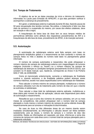 5.4. Tempo de Tratamento

      O objetivo de se ter as datas previstas de início e término do tratamento,
informadas no Laudo para Emissão de APAC/RT, é que elas permitem verificar e
acompanhar a cobrança do procedimento.
       Em geral, a radioterapia externa é aplicada durante 05 dias, fazendo pausa de
02 para recuperação dos tecidos normais. Na prática, o tratamento é feito nos dias
úteis da semana e a suspensão do mesmo, por causa dos efeitos colaterais, deve
ser exceção e não a regra.
       A braquiterapia de baixa taxa de dose tem os seus tempos médios de
permanência definidos como atributo dos respectivos procedimentos de AIH e a
braquiterapia de alta taxa de dose, procedimento de APAC, é de inserção semanal.



5.5. Autorização

       A autorização de radioterapia externa será feita sempre com base no
planejamento terapêutico global e o ressarcimento se fará contando o número de
campos feitos no mês e abatido do número total dado no planejamento global
informado.
       O número de campos autorizados e ressarcidos não pode ultrapassar o
número máximo de campos de radioterapia externa com megavoltagem de tumores
malignos (incluindo o reforço ou “boost”) ou o número máximo de campos de
radioterapia de doenças ou condições benignas (procedimento 03.04.01.023-5), que
constam no III deste manual, que, repete-se, corresponde ao Anexo II da Portaria
SAS nº 346, de 23/06/2008.
       Como já mencionado anteriormente, somente a radioterapia de finalidade
curativa e, quando exclusiva, a de finalidade paliativa podem alcançar esses
números máximos, exceto nos casos especificados como radioterapia de metástase.
      Para calcular o número máximo de campos planejado, multiplica-se o número
de campos utilizados num dia de tratamento pelo número de dias em que o doente
se submeteu à radioterapia.
      Para calcular a dose total da radioterapia externa aplicada, multiplica-se a
dose diária pelo número de dias de aplicação, cálculo este dispensável para efeito
de autorização e ressarcimento.
       Ressalta-se que a soma dos números de campos cobrados, em um ou mais
meses de competência, não poderá ultrapassar nem o número total de campos
planejado e muito menos o número máximo de campos do acima referido Anexo III,
respectivamente para os tumores e indicações lá discriminados.
       No caso de duas ou três diferentes áreas de um mesmo doente serem
irradiadas simultaneamente, as informações e cálculos devem ser feitos também
isoladamente, pois as doses, o número de campos e o número de dias não
coincidirão. Dadas as informações em separado, por área, informa-se a soma dos
números de campos em cada área como o número total de campos planejado para o
tratamento solicitado.
MANUAL DE BASES TÉCNICAS DA ONCOLOGIA - SISTEMA DE INFORMAÇÕES AMBULATORIAIS
                                                                    Página 59
 