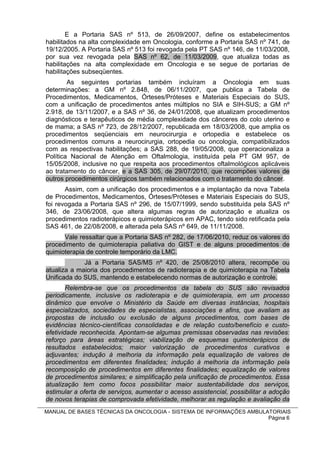 E a Portaria SAS nº 513, de 26/09/2007, define os estabelecimentos
habilitados na alta complexidade em Oncologia, conforme a Portaria SAS nº 741, de
19/12/2005. A Portaria SAS nº 513 foi revogada pela PT SAS nº 146, de 11/03/2008,
por sua vez revogada pela SAS nº 62, de 11/03/2009, que atualiza todas as
habilitações na alta complexidade em Oncologia e se segue de portarias de
habilitações subseqüentes.
        As seguintes portarias também incluíram a Oncologia em suas
determinações: a GM nº 2.848, de 06/11/2007, que publica a Tabela de
Procedimentos, Medicamentos, Órteses/Próteses e Materiais Especiais do SUS,
com a unificação de procedimentos antes múltiplos no SIA e SIH-SUS; a GM nº
2.918, de 13/11/2007, e a SAS nº 36, de 24/01/2008, que atualizam procedimentos
diagnósticos e terapêuticos de média complexidade dos cânceres do colo uterino e
de mama; a SAS nº 723, de 28/12/2007, republicada em 18/03/2008, que amplia os
procedimentos seqüenciais em neurocirurgia e ortopedia e estabelece os
procedimentos comuns a neurocirurgia, ortopedia ou oncologia, compatibilizados
com as respectivas habilitações; a SAS 288, de 19/05/2008, que operacionaliza a
Política Nacional de Atenção em Oftalmologia, instituída pela PT GM 957, de
15/05/2008, inclusive no que respeita aos procedimentos oftalmológicos aplicáveis
ao tratamento do câncer, e a SAS 305, de 29/07/2010, que recompões valores de
outros procedimentos cirúrgicos também relacionados com o tratamento do câncer.
       Assim, com a unificação dos procedimentos e a implantação da nova Tabela
de Procedimentos, Medicamentos, Órteses/Próteses e Materiais Especiais do SUS,
foi revogada a Portaria SAS nº 296, de 15/07/1999, sendo substituída pela SAS nº
346, de 23/06/2008, que altera algumas regras de autorização e atualiza os
procedimentos radioterápicos e quimioterápicos em APAC, tendo sido retificada pela
SAS 461, de 22/08/2008, e alterada pela SAS nº 649, de 11/11/2008.
      Vale ressaltar que a Portaria SAS nº 282, de 17/06/2010, reduz os valores do
procedimento de quimioterapia paliativa do GIST e de alguns procedimentos de
quimioterapia de controle temporário da LMC.
             Já a Portaria SAS/MS nº 420, de 25/08/2010 altera, recompõe ou
atualiza a maioria dos procedimentos de radioterapia e de quimioterapia na Tabela
Unificada do SUS, mantendo e estabelecendo normas de autorização e controle.
        Relembra-se que os procedimentos da tabela do SUS são revisados
periodicamente, inclusive os radioterapia e de quimioterapia, em um processo
dinâmico que envolve o Ministério da Saúde em diversas instâncias, hospitais
especializados, sociedades de especialistas, associações e afins, que avaliam as
propostas de inclusão ou exclusão de alguns procedimentos, com bases de
evidências técnico-científicas consolidadas e de relação custo/benefício e custo-
efetividade reconhecida. Apontam-se algumas premissas observadas nas revisões:
reforço para áreas estratégicas; viabilização de esquemas quimioterápicos de
resultados estabelecidos; maior valorização de procedimentos curativos e
adjuvantes; indução à melhoria da informação pela equalização de valores de
procedimentos em diferentes finalidades; indução à melhoria da informação pela
recomposição de procedimentos em diferentes finalidades; equalização de valores
de procedimentos similares; e simplificação pela unificação de procedimentos. Essa
atualização tem como focos possibilitar maior sustentabilidade dos serviços,
estimular a oferta de serviços, aumentar o acesso assistencial, possibilitar a adoção
de novos terapias de comprovada efetividade, melhorar as regulação e avaliação da
MANUAL DE BASES TÉCNICAS DA ONCOLOGIA - SISTEMA DE INFORMAÇÕES AMBULATORIAIS
                                                                     Página 6
 